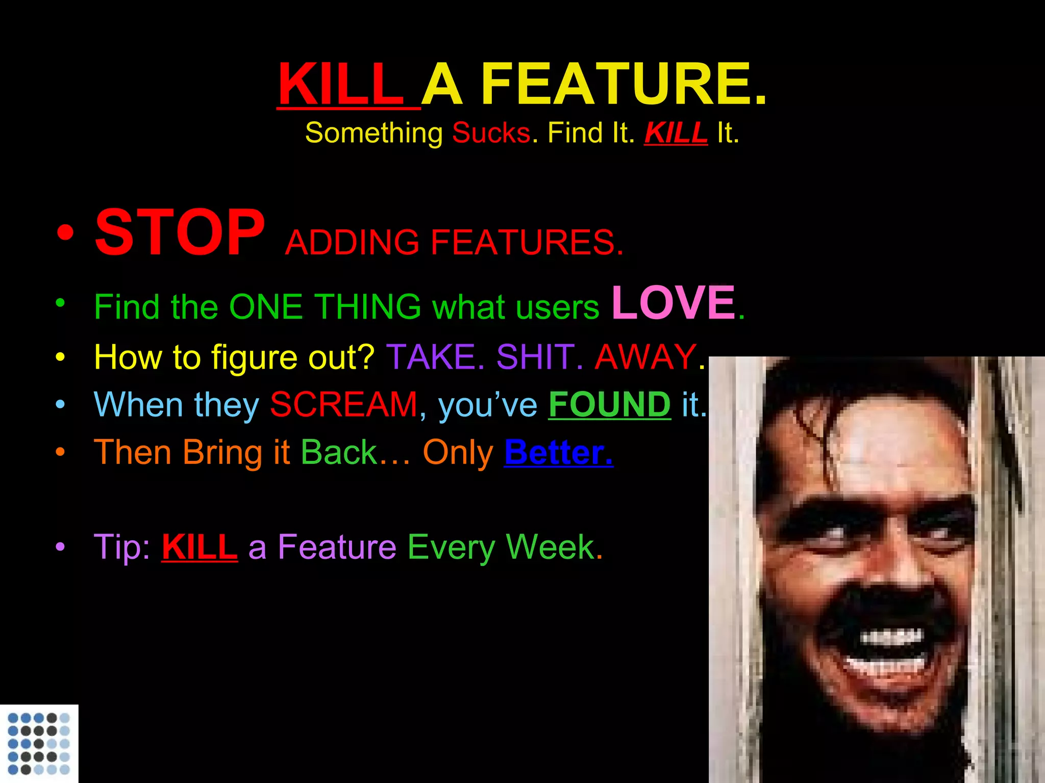 KILL  A FEATURE. Something  Sucks . Find It.  KILL   It. STOP  ADDING FEATURES. Find the ONE THING that users  LOVE . How to figure out?  TAKE. SHIT.  AWAY . When they  SCREAM , you’ve  FOUND   it. Then Bring it  Back … Only  Better. Tip:  KILL  a Feature  Every Week . 