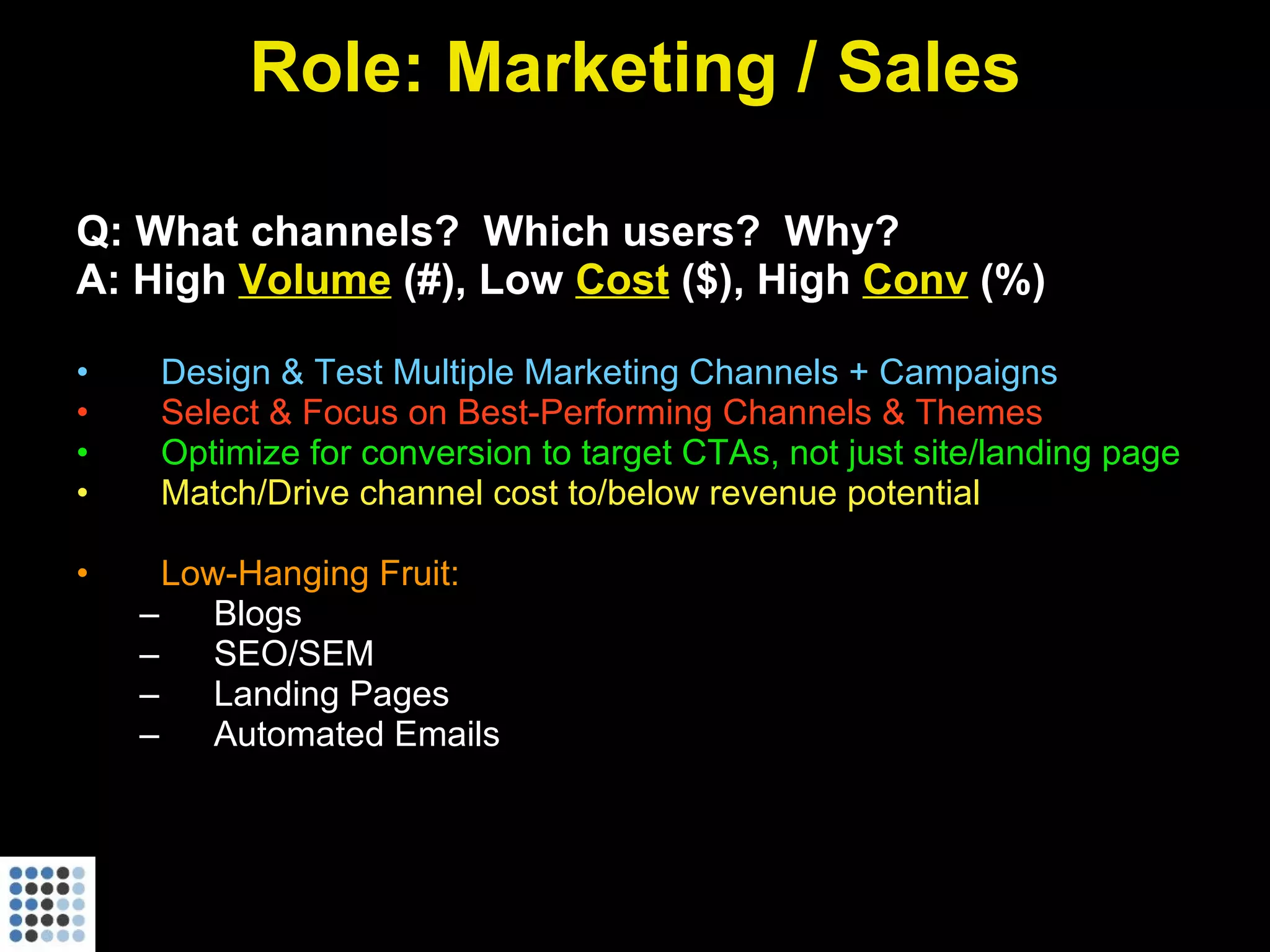 Role: Marketing / Sales Q: What channels?  Which users?  Why? A: High  Volume  (#), Low  Cost  ($), High  Conv  (%) Design & Test Multiple Marketing Channels + Campaigns Select & Focus on Best-Performing Channels & Themes Optimize for conversion to target CTAs, not just site/landing page Match/Drive channel cost to/below revenue potential Low-Hanging Fruit:  Blogs SEO/SEM Landing Pages Automated Emails 