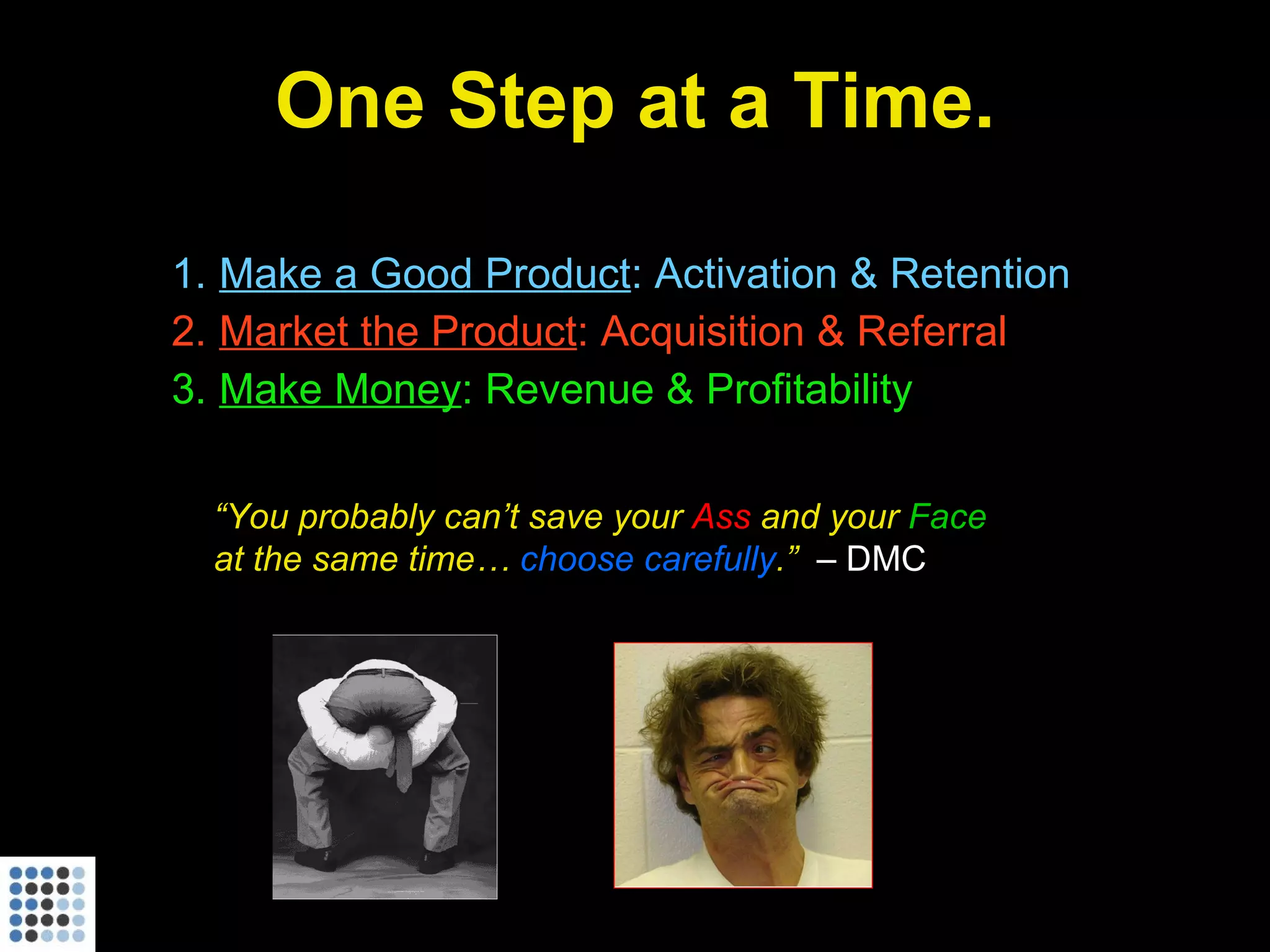 One Step at a Time. Make a Good Product : Activation & Retention Market the Product : Acquisition & Referral Make Money : Revenue & Profitability “ You probably can’t save your  Ass  and your  Face  at the same time…  choose carefully .”  – DMC 
