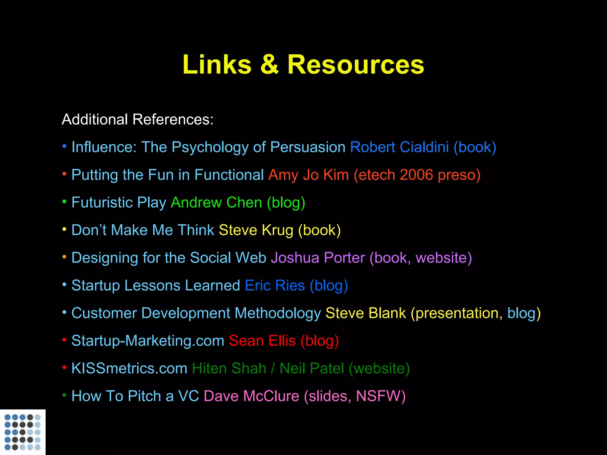Links & Resources Additional References: Influence: The Psychology of Persuasion  Robert Cialdini (book) Putting the Fun in Functional  Amy Jo Kim (etech 2006 preso) Futuristic Play  Andrew Chen (blog) Don’t Make Me Think  Steve Krug (book) Designing for the Social Web  Joshua Porter (book, website)  Startup Lessons Learned  Eric Ries (blog)  Customer Development Methodology  Steve Blank (presentation,  blog ) Startup-Marketing.com  Sean Ellis (blog) KISSmetrics.com  Hiten Shah / Neil Patel (website) How To Pitch a VC  Dave McClure (slides, NSFW) 