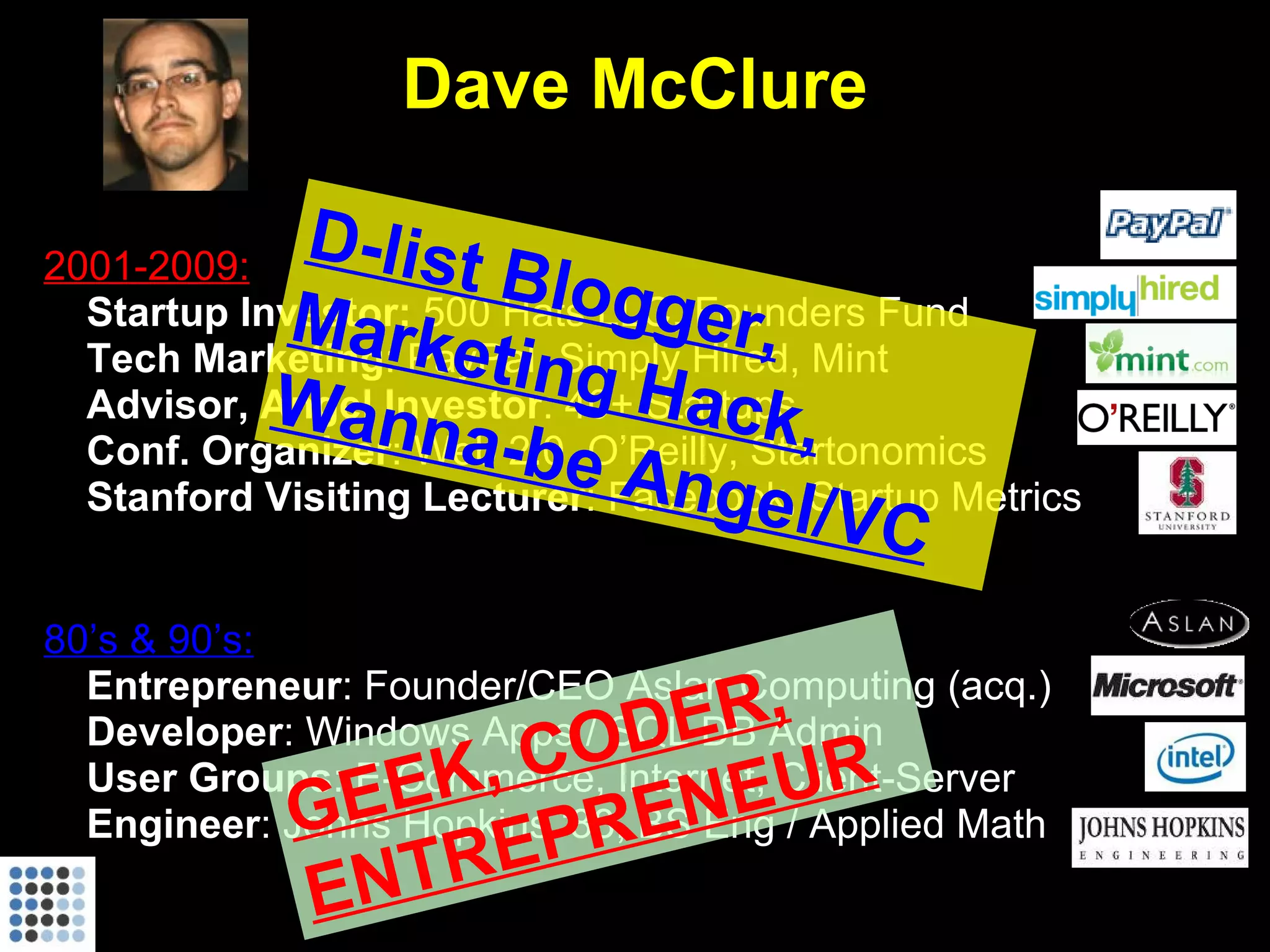 Dave McClure 2001-2009: Startup Investor:  500 Hats LLC, Founders Fund Tech Marketing : PayPal, Simply Hired, Mint Advisor, Angel Investor : 40+ Startups Conf. Organizer :   Web 2.0, O’Reilly, Startonomics Stanford Visiting Lecturer : Facebook, Startup Metrics 80’s & 90’s: Entrepreneur : Founder/CEO Aslan Computing (acq.) Developer : Windows Apps / SQL DB Admin User Groups : E-Commerce, Internet, Client-Server Engineer : Johns Hopkins ‘88, BS Eng / Applied Math GEEK, CODER, ENTREPRENEUR D-list Blogger, Marketing Hack, Wanna-be Angel/VC 