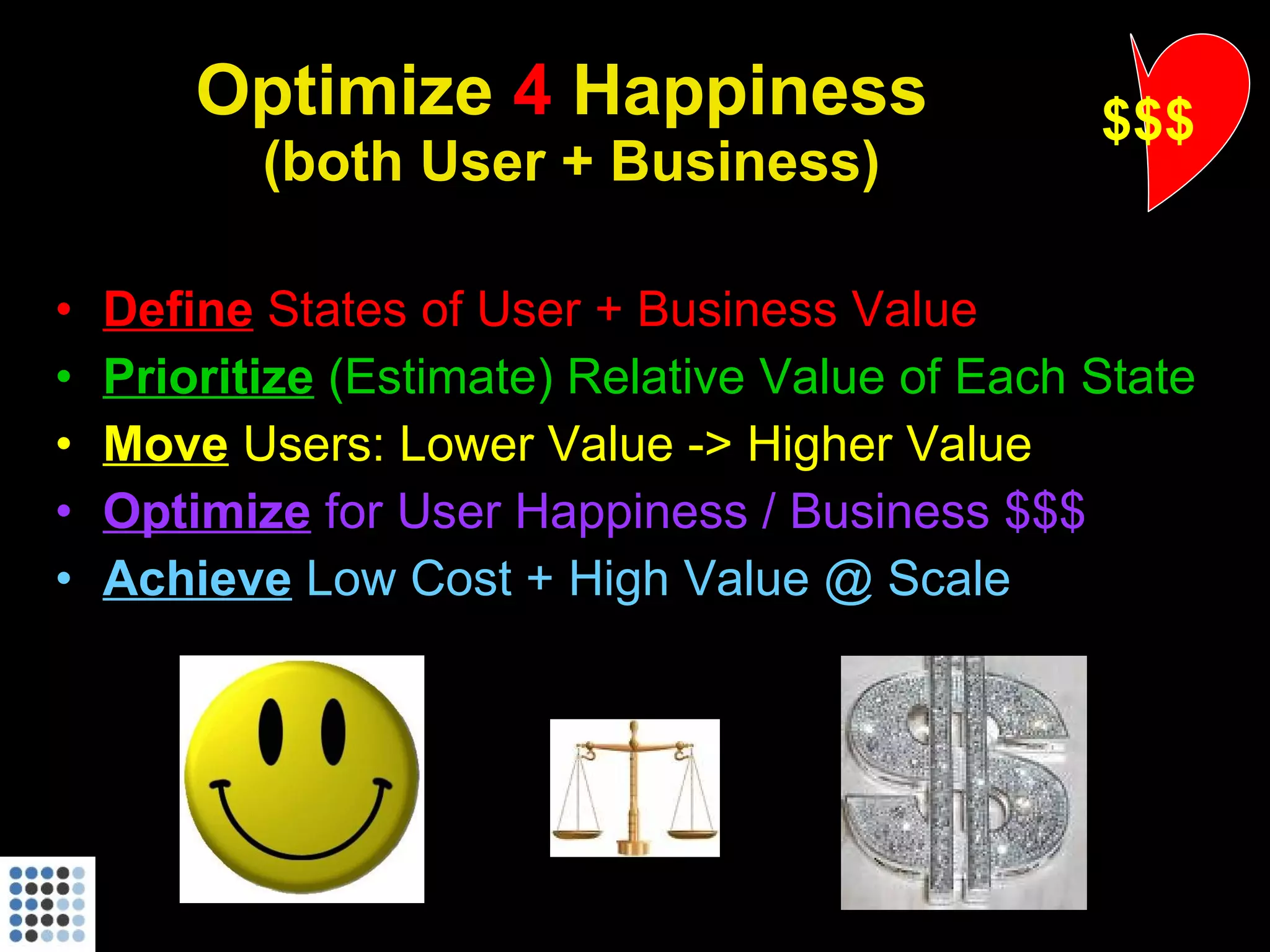 Optimize  4  Happiness  (both User + Business) Define  States of User + Business Value Prioritize   (Estimate) Relative Value of Each State Move   Users: Lower Value -> Higher Value Optimize  for User Happiness / Business $$$ Achieve   Low Cost + High Value @ Scale $$$ 