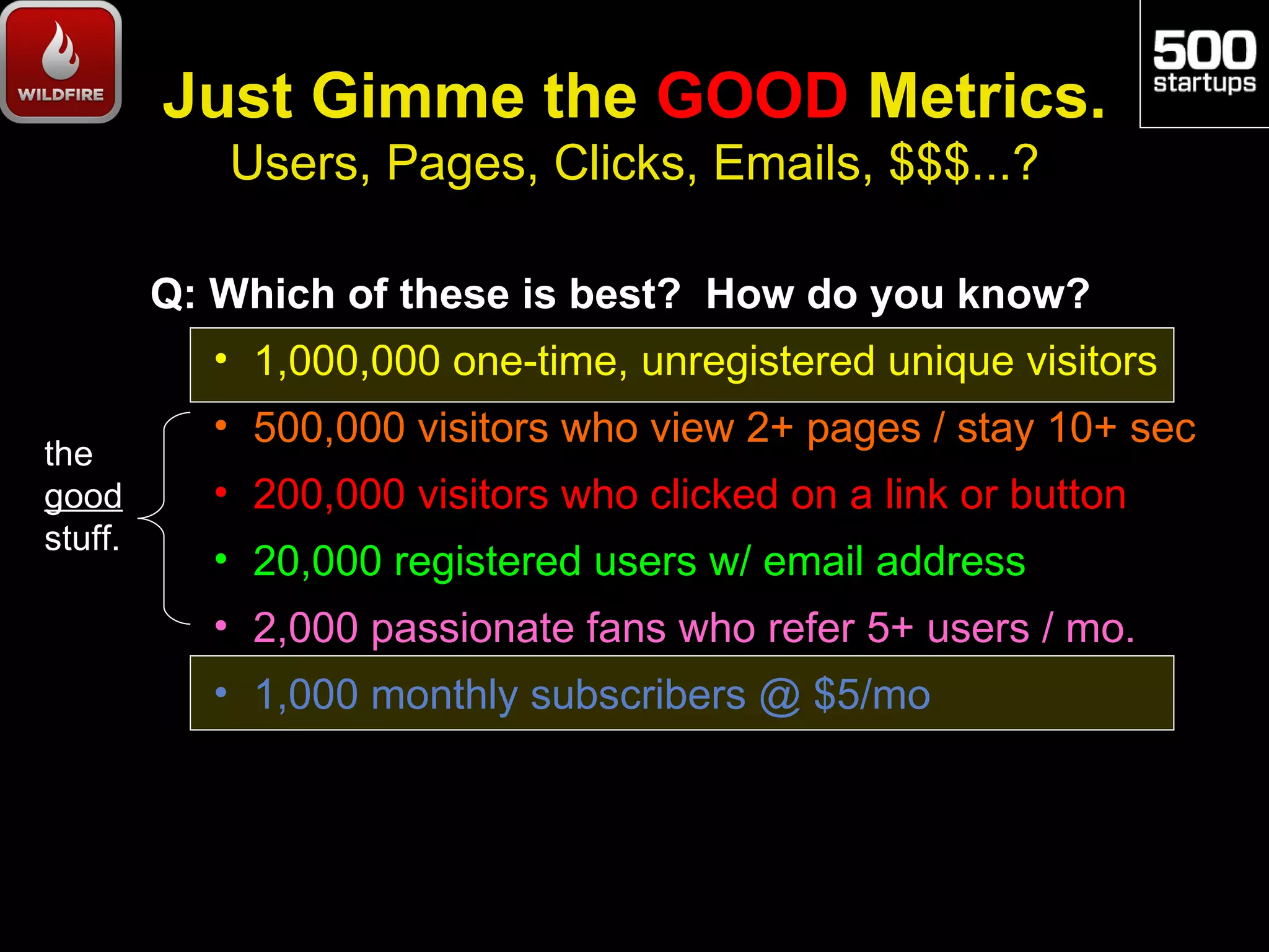Just Gimme the GOOD Metrics.
            Users, Pages, Clicks, Emails, $$$...?

         Q: Which of these is best? How do you know?
           • 1,000,000 one-time, unregistered unique visitors
           • 500,000 visitors who view 2+ pages / stay 10+ sec
the
good       • 200,000 visitors who clicked on a link or button
stuff.
           • 20,000 registered users w/ email address
           • 2,000 passionate fans who refer 5+ users / mo.
           • 1,000 monthly subscribers @ $5/mo
 