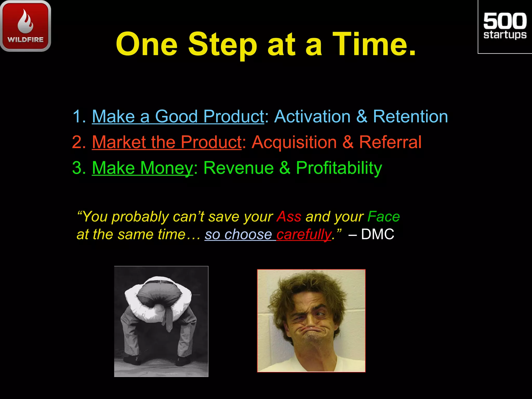 One Step at a Time.

1. Make a Good Product: Activation & Retention
2. Market the Product: Acquisition & Referral
3. Make Money: Revenue & Profitability

“You probably can’t save your Ass and your Face
at the same time… so choose carefully.” – DMC
 