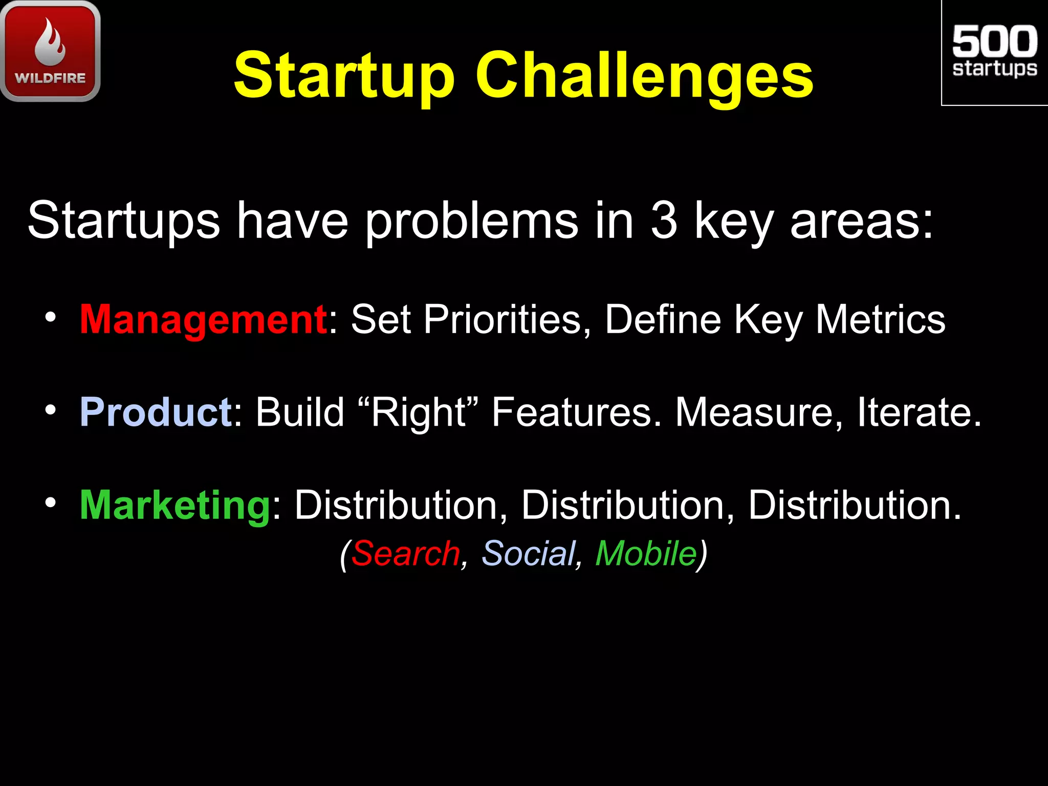 Startup Challenges

Startups have problems in 3 key areas:
• Management: Set Priorities, Define Key Metrics

• Product: Build “Right” Features. Measure, Iterate.

• Marketing: Distribution, Distribution, Distribution.
                 (Search, Social, Mobile)
 