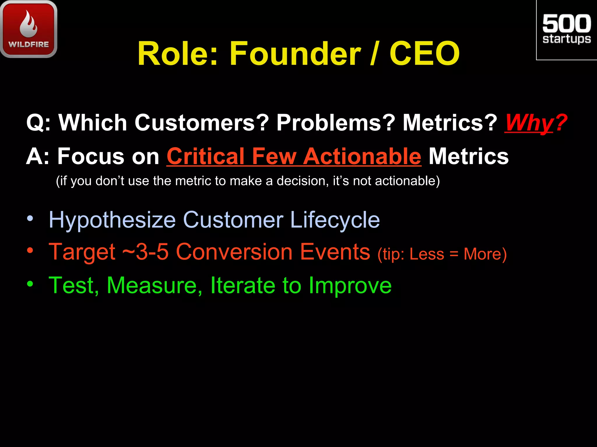 Role: Founder / CEO
Q: Which Customers? Problems? Metrics? Why?
A: Focus on Critical Few Actionable Metrics
   (if you don’t use the metric to make a decision, it’s not actionable)


• Hypothesize Customer Lifecycle
• Target ~3-5 Conversion Events (tip: Less = More)
• Test, Measure, Iterate to Improve
 