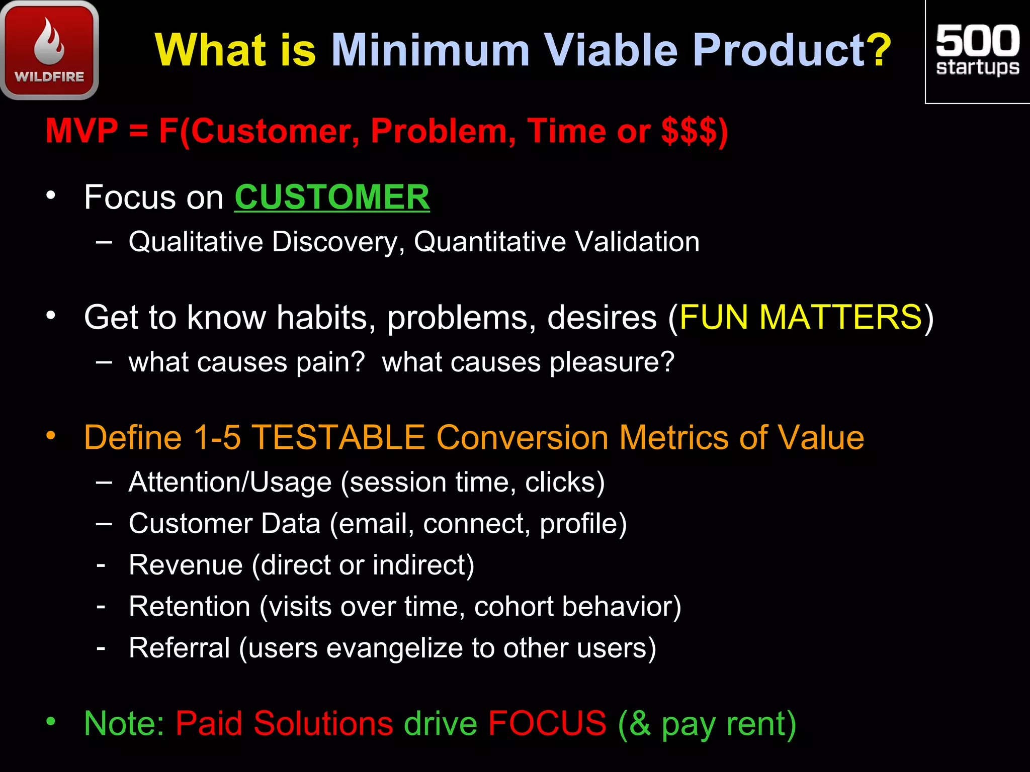 What is Minimum Viable Product?
MVP = F(Customer, Problem, Time or $$$)
• Focus on CUSTOMER
   – Qualitative Discovery, Quantitative Validation

• Get to know habits, problems, desires (FUN MATTERS)
   – what causes pain? what causes pleasure?

• Define 1-5 TESTABLE Conversion Metrics of Value
   –   Attention/Usage (session time, clicks)
   –   Customer Data (email, connect, profile)
   -   Revenue (direct or indirect)
   -   Retention (visits over time, cohort behavior)
   -   Referral (users evangelize to other users)

• Note: Paid Solutions drive FOCUS (& pay rent)
 