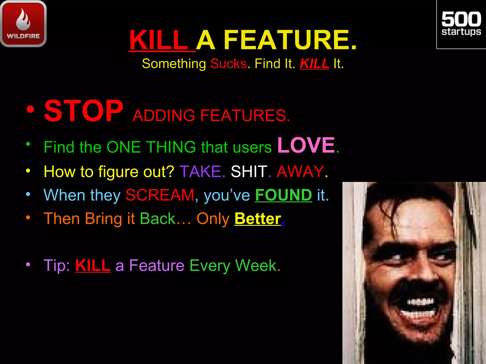 KILL A FEATURE.
               Something Sucks. Find It. KILL It.


• STOP ADDING FEATURES.
• Find the ONE THING that users LOVE.
• How to figure out? TAKE. SHIT. AWAY.
• When they SCREAM, you’ve FOUND it.
• Then Bring it Back… Only Better.

• Tip: KILL a Feature Every Week.
 