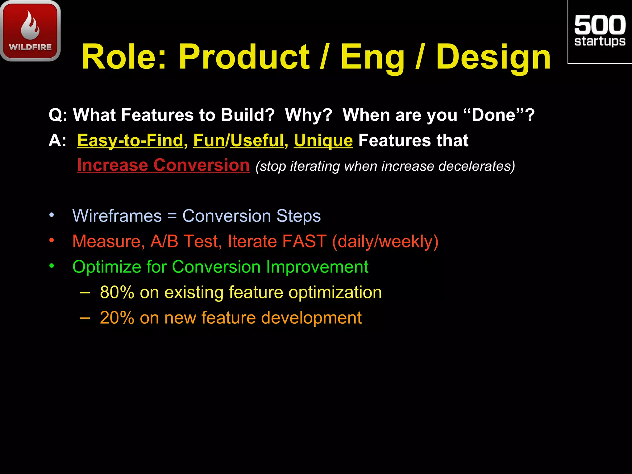 Role: Product / Eng / Design
Q: What Features to Build? Why? When are you “Done”?
A: Easy-to-Find, Fun/Useful, Unique Features that
   Increase Conversion (stop iterating when increase decelerates)

•   Wireframes = Conversion Steps
•   Measure, A/B Test, Iterate FAST (daily/weekly)
•   Optimize for Conversion Improvement
     – 80% on existing feature optimization
     – 20% on new feature development
 