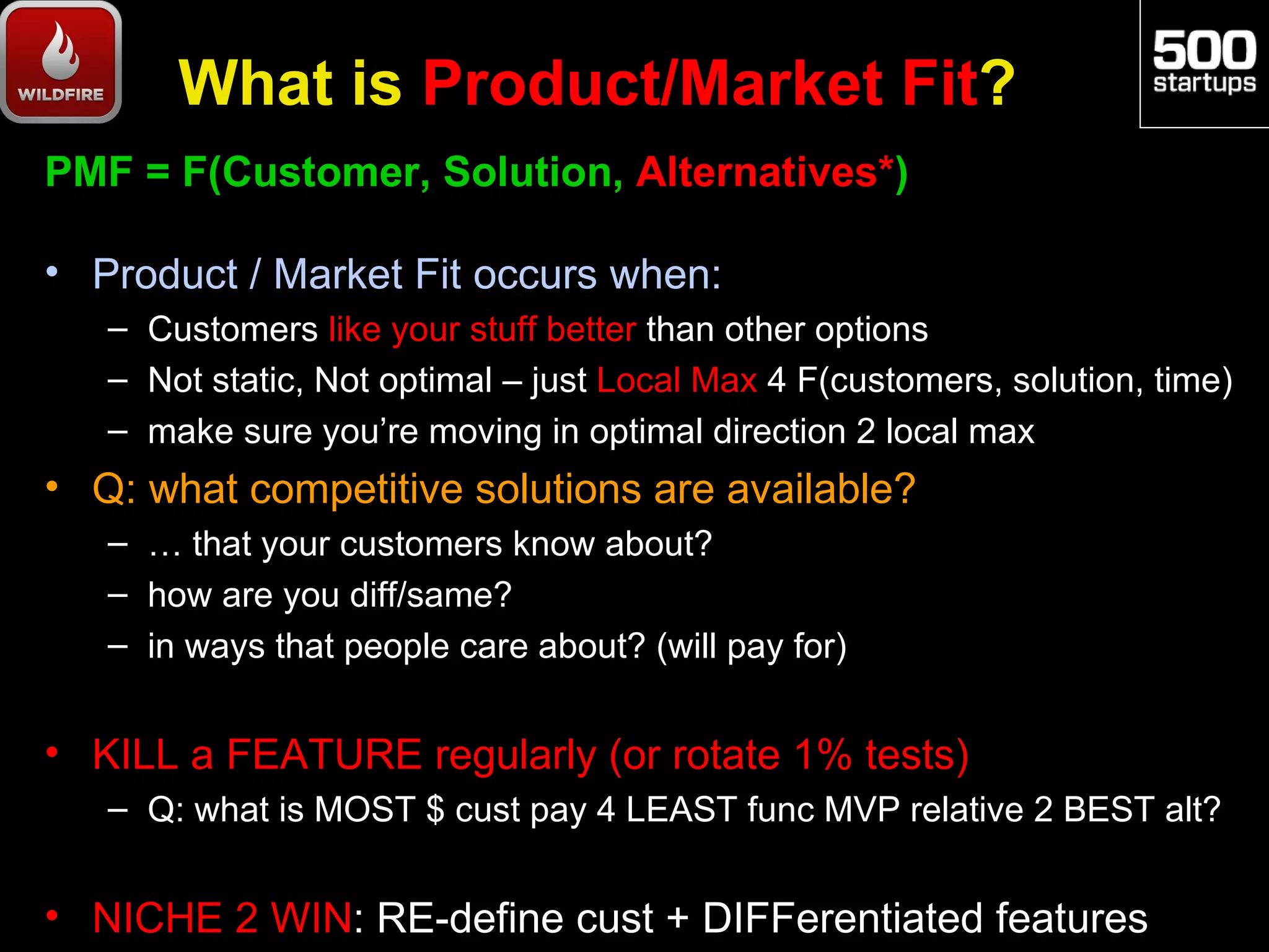 What is Product/Market Fit?
PMF = F(Customer, Solution, Alternatives*)

• Product / Market Fit occurs when:
   – Customers like your stuff better than other options
   – Not static, Not optimal – just Local Max 4 F(customers, solution, time)
   – make sure you’re moving in optimal direction 2 local max
• Q: what competitive solutions are available?
   – … that your customers know about?
   – how are you diff/same?
   – in ways that people care about? (will pay for)


• KILL a FEATURE regularly (or rotate 1% tests)
   – Q: what is MOST $ cust pay 4 LEAST func MVP relative 2 BEST alt?


• NICHE 2 WIN: RE-define cust + DIFFerentiated features
 