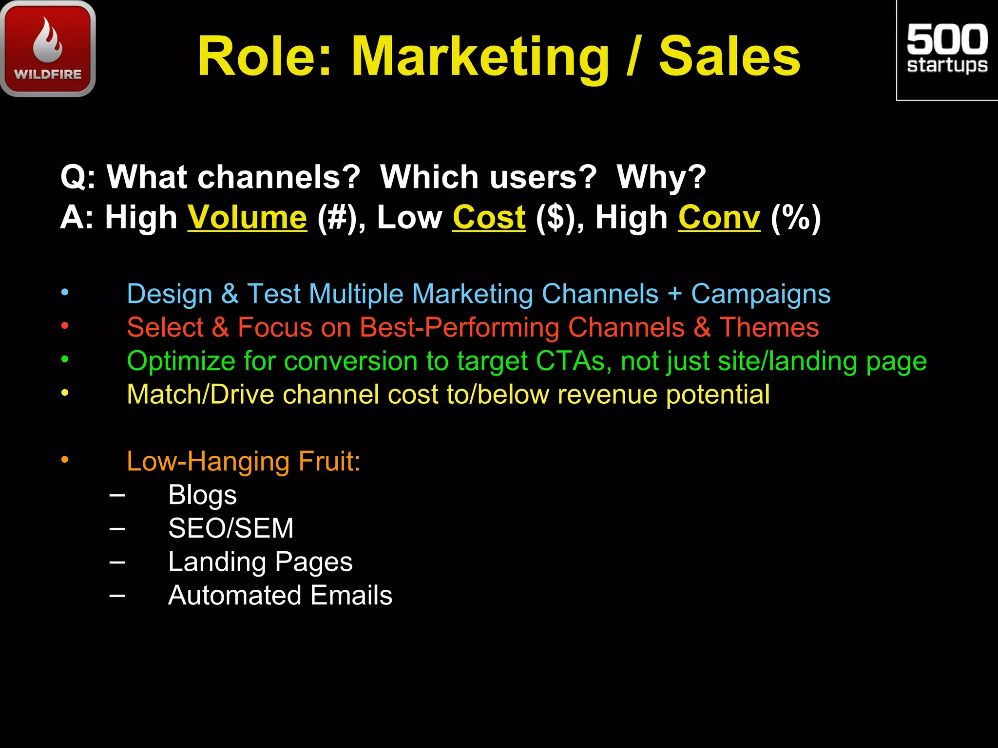 Role: Marketing / Sales

Q: What channels? Which users? Why?
A: High Volume (#), Low Cost ($), High Conv (%)

•    Design & Test Multiple Marketing Channels + Campaigns
•    Select & Focus on Best-Performing Channels & Themes
•    Optimize for conversion to target CTAs, not just site/landing page
•    Match/Drive channel cost to/below revenue potential

•     Low-Hanging Fruit:
    –    Blogs
    –    SEO/SEM
    –    Landing Pages
    –    Automated Emails
 