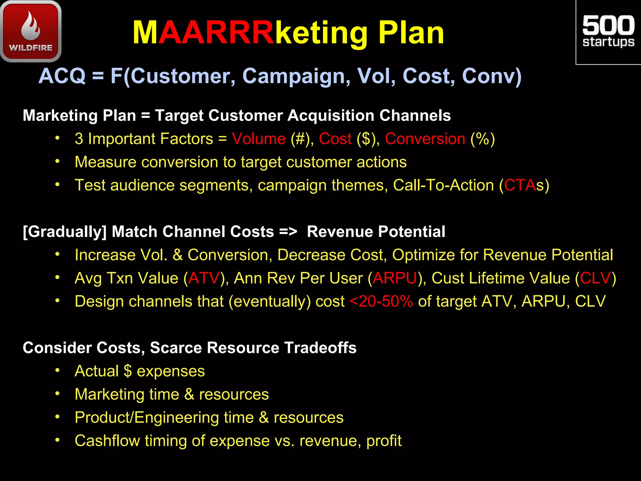 MAARRRketing Plan
  ACQ = F(Customer, Campaign, Vol, Cost, Conv)
Marketing Plan = Target Customer Acquisition Channels
   • 3 Important Factors = Volume (#), Cost ($), Conversion (%)
   • Measure conversion to target customer actions
   • Test audience segments, campaign themes, Call-To-Action (CTAs)

[Gradually] Match Channel Costs => Revenue Potential
    • Increase Vol. & Conversion, Decrease Cost, Optimize for Revenue Potential
    • Avg Txn Value (ATV), Ann Rev Per User (ARPU), Cust Lifetime Value (CLV)
    • Design channels that (eventually) cost <20-50% of target ATV, ARPU, CLV

Consider Costs, Scarce Resource Tradeoffs
   • Actual $ expenses
   • Marketing time & resources
   • Product/Engineering time & resources
   • Cashflow timing of expense vs. revenue, profit
 