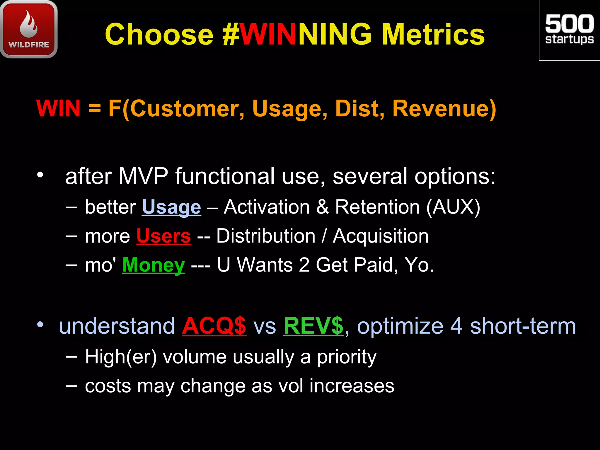 Choose #WINNING Metrics

WIN = F(Customer, Usage, Dist, Revenue)

• after MVP functional use, several options:
  – better Usage – Activation & Retention (AUX)
  – more Users -- Distribution / Acquisition
  – mo' Money --- U Wants 2 Get Paid, Yo.


• understand ACQ$ vs REV$, optimize 4 short-term
  – High(er) volume usually a priority
  – costs may change as vol increases
 