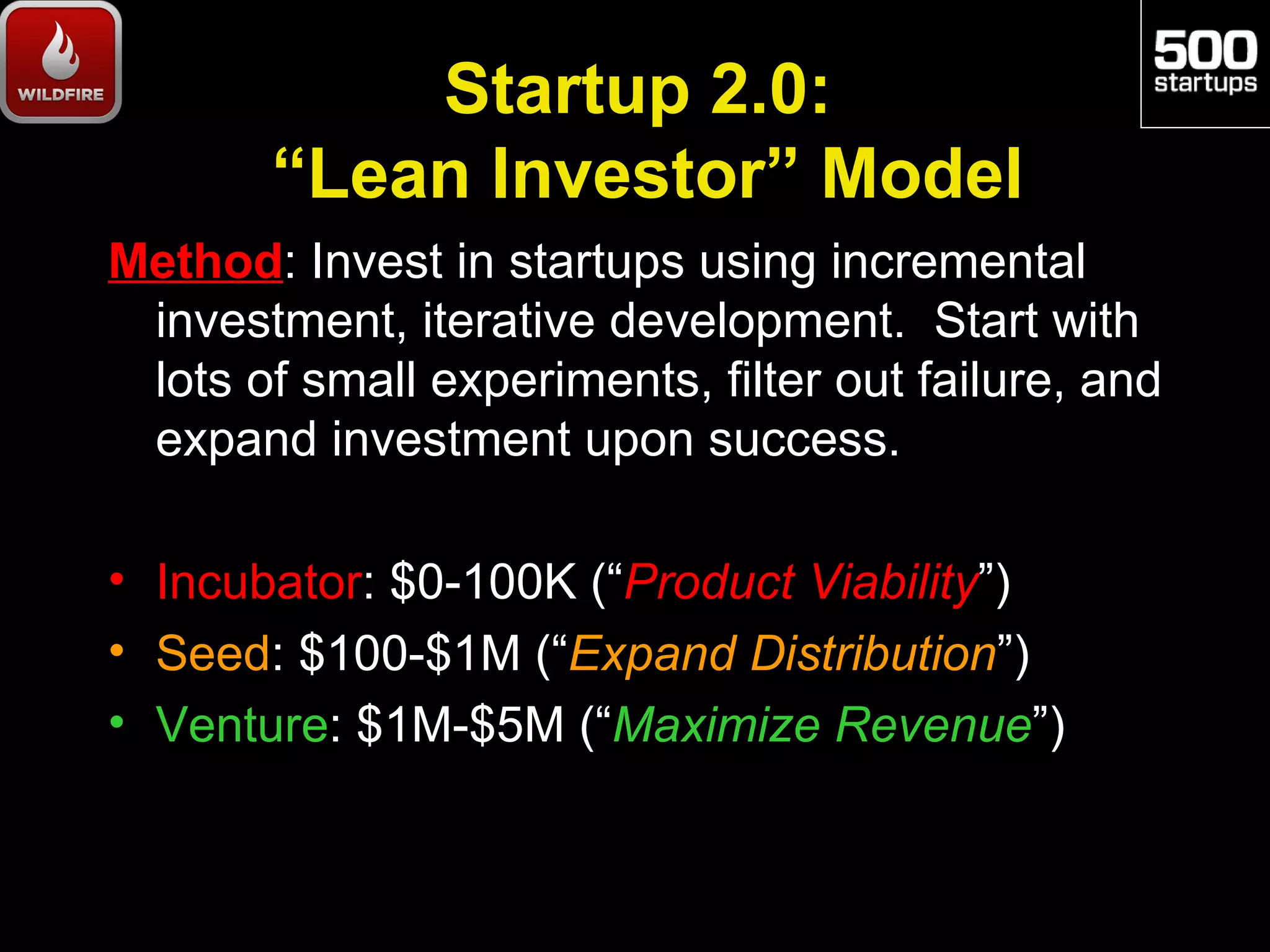 Startup 2.0:
       “Lean Investor” Model
Method: Invest in startups using incremental
 investment, iterative development. Start with
 lots of small experiments, filter out failure, and
 expand investment upon success.

• Incubator: $0-100K (“Product Viability”)
• Seed: $100-$1M (“Expand Distribution”)
• Venture: $1M-$5M (“Maximize Revenue”)
 