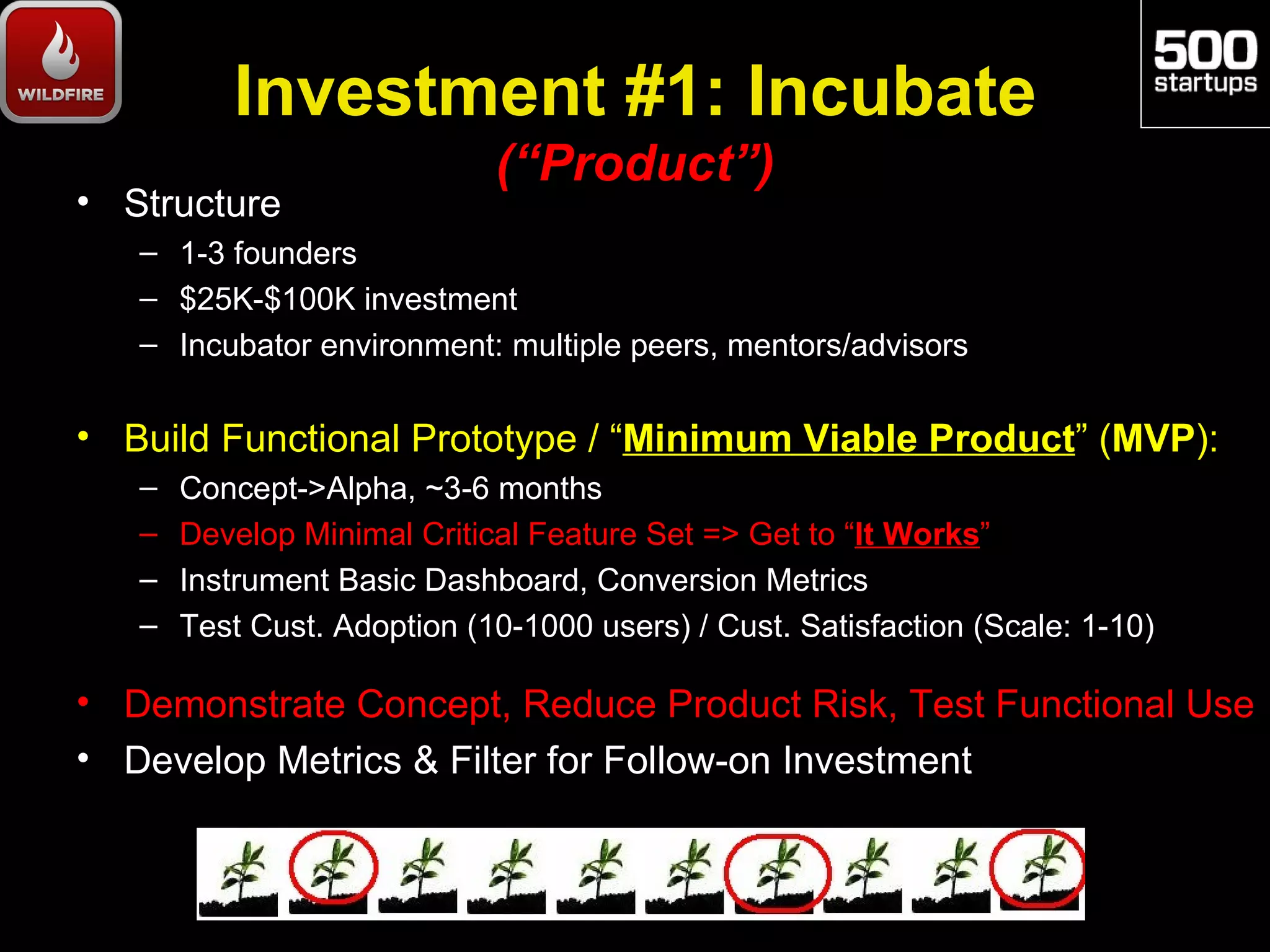 Investment #1: Incubate
                             (“Product”)
• Structure
   – 1-3 founders
   – $25K-$100K investment
   – Incubator environment: multiple peers, mentors/advisors

• Build Functional Prototype / “Minimum Viable Product” (MVP):
   –   Concept->Alpha, ~3-6 months
   –   Develop Minimal Critical Feature Set => Get to “It Works”
   –   Instrument Basic Dashboard, Conversion Metrics
   –   Test Cust. Adoption (10-1000 users) / Cust. Satisfaction (Scale: 1-10)

• Demonstrate Concept, Reduce Product Risk, Test Functional Use
• Develop Metrics & Filter for Follow-on Investment
 