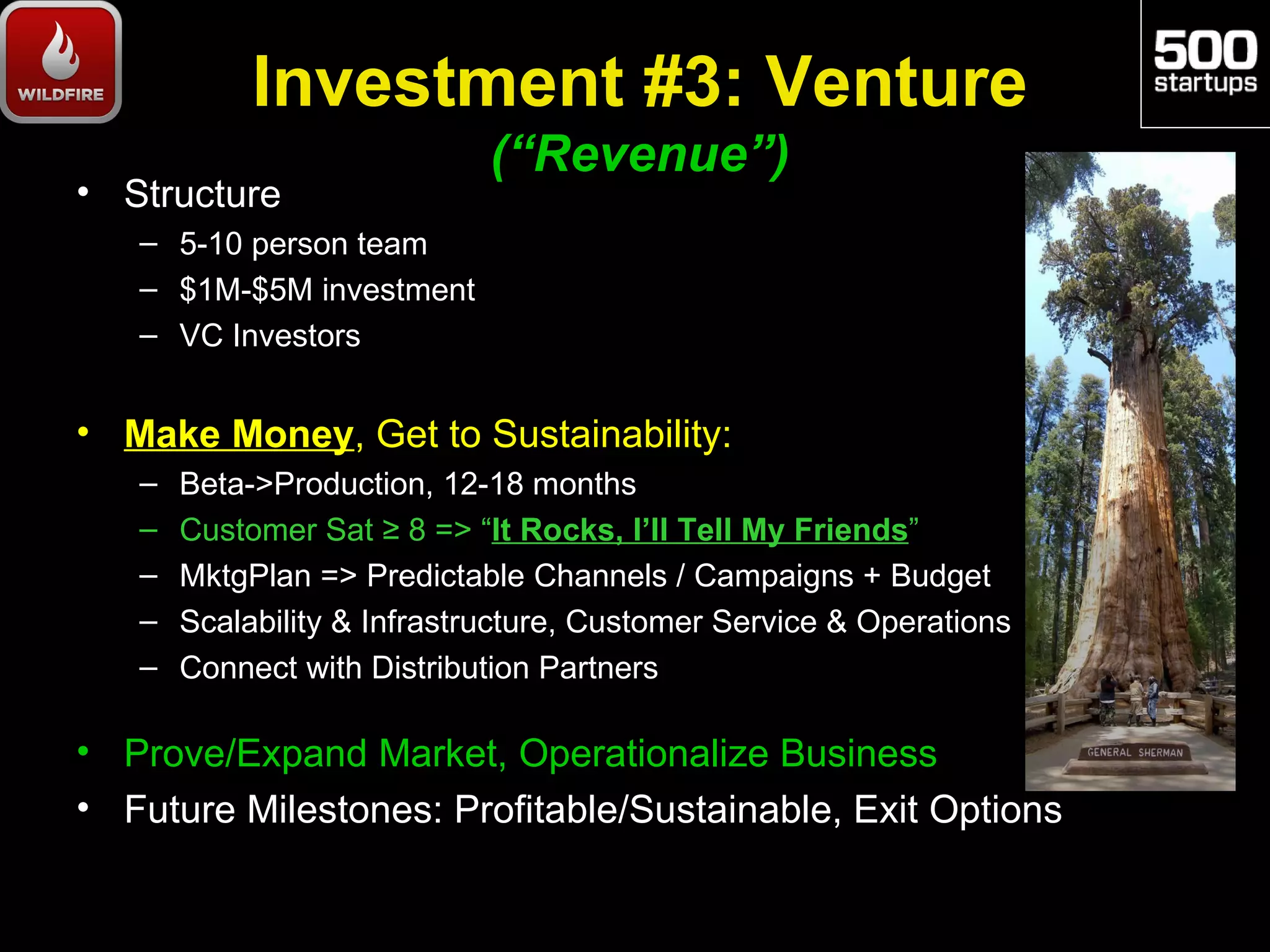 Investment #3: Venture
                             (“Revenue”)
• Structure
   – 5-10 person team
   – $1M-$5M investment
   – VC Investors


• Make Money, Get to Sustainability:
   –   Beta->Production, 12-18 months
   –   Customer Sat ≥ 8 => “It Rocks, I’ll Tell My Friends”
   –   MktgPlan => Predictable Channels / Campaigns + Budget
   –   Scalability & Infrastructure, Customer Service & Operations
   –   Connect with Distribution Partners

• Prove/Expand Market, Operationalize Business
• Future Milestones: Profitable/Sustainable, Exit Options
 