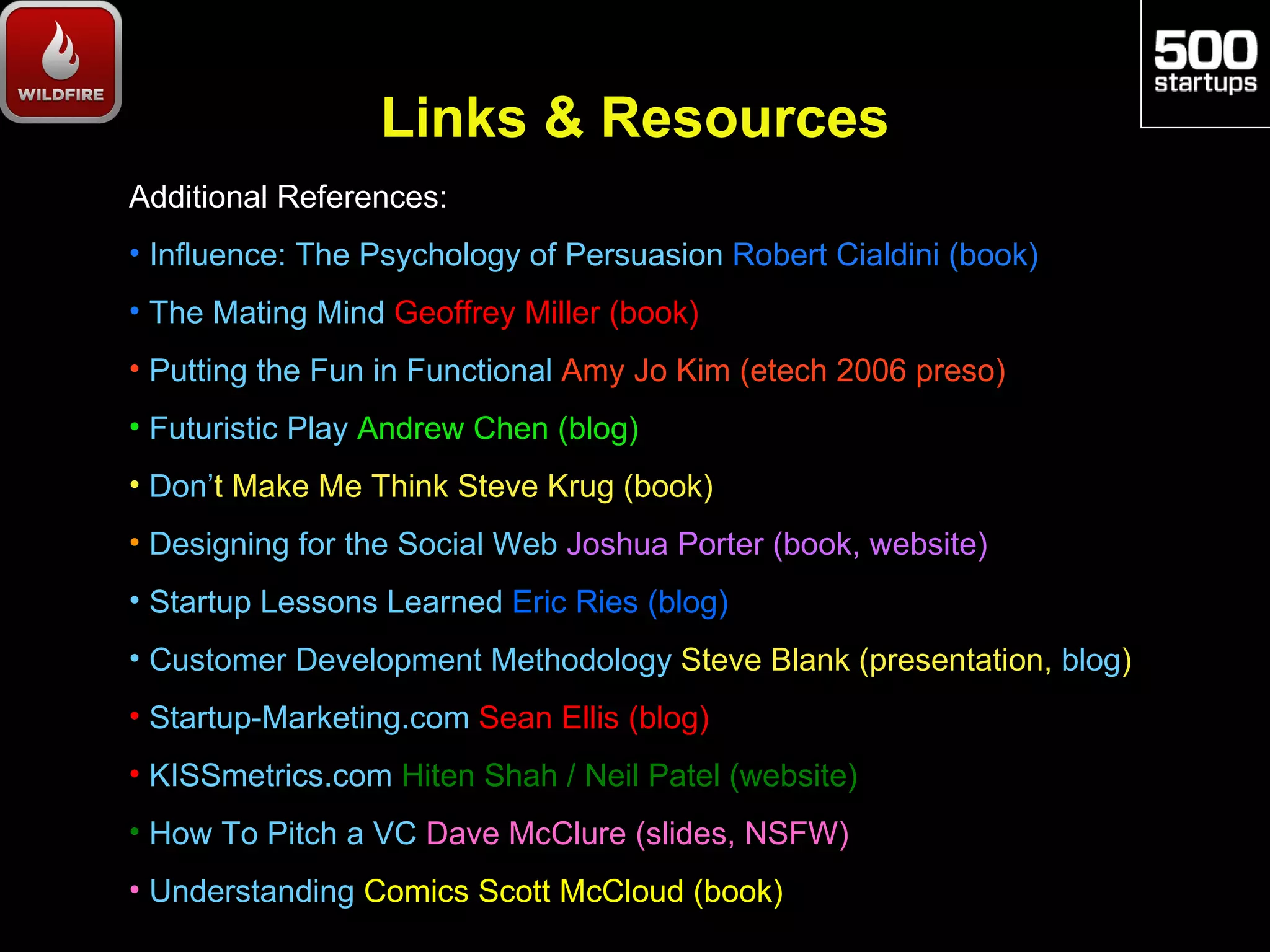Links & Resources
Additional References:
• Influence: The Psychology of Persuasion Robert Cialdini (book)
• The Mating Mind Geoffrey Miller (book)
• Putting the Fun in Functional Amy Jo Kim (etech 2006 preso)
• Futuristic Play Andrew Chen (blog)
• Don’t Make Me Think Steve Krug (book)
• Designing for the Social Web Joshua Porter (book, website)
• Startup Lessons Learned Eric Ries (blog)
• Customer Development Methodology Steve Blank (presentation, blog)
• Startup-Marketing.com Sean Ellis (blog)
• KISSmetrics.com Hiten Shah / Neil Patel (website)
• How To Pitch a VC Dave McClure (slides, NSFW)
• Understanding Comics Scott McCloud (book)
 
