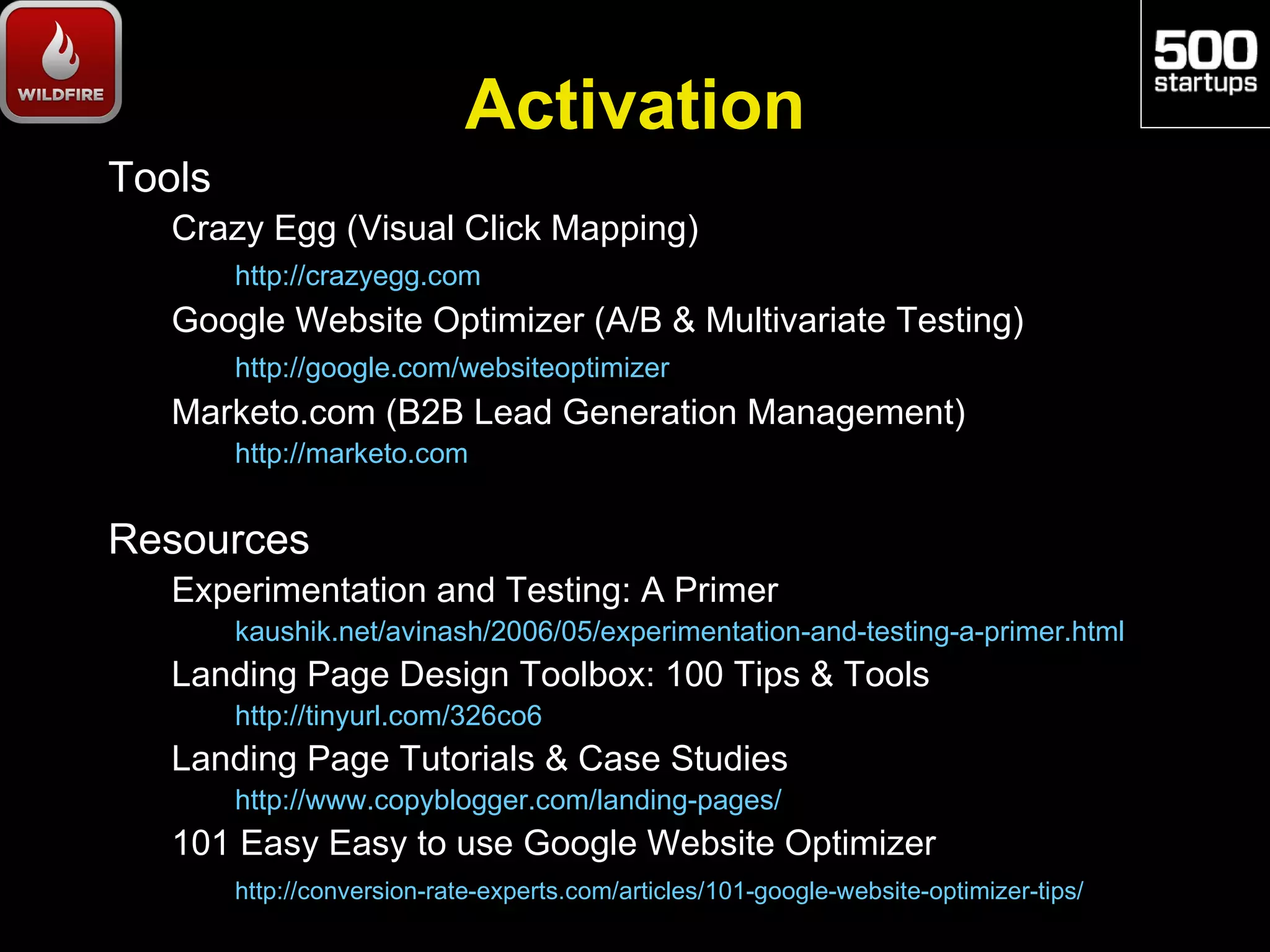 Activation
Tools
   Crazy Egg (Visual Click Mapping)
        http://crazyegg.com
   Google Website Optimizer (A/B & Multivariate Testing)
        http://google.com/websiteoptimizer
   Marketo.com (B2B Lead Generation Management)
        http://marketo.com


Resources
   Experimentation and Testing: A Primer
        kaushik.net/avinash/2006/05/experimentation-and-testing-a-primer.html
   Landing Page Design Toolbox: 100 Tips & Tools
        http://tinyurl.com/326co6
   Landing Page Tutorials & Case Studies
        http://www.copyblogger.com/landing-pages/
   101 Easy Easy to use Google Website Optimizer
        http://conversion-rate-experts.com/articles/101-google-website-optimizer-tips/
 