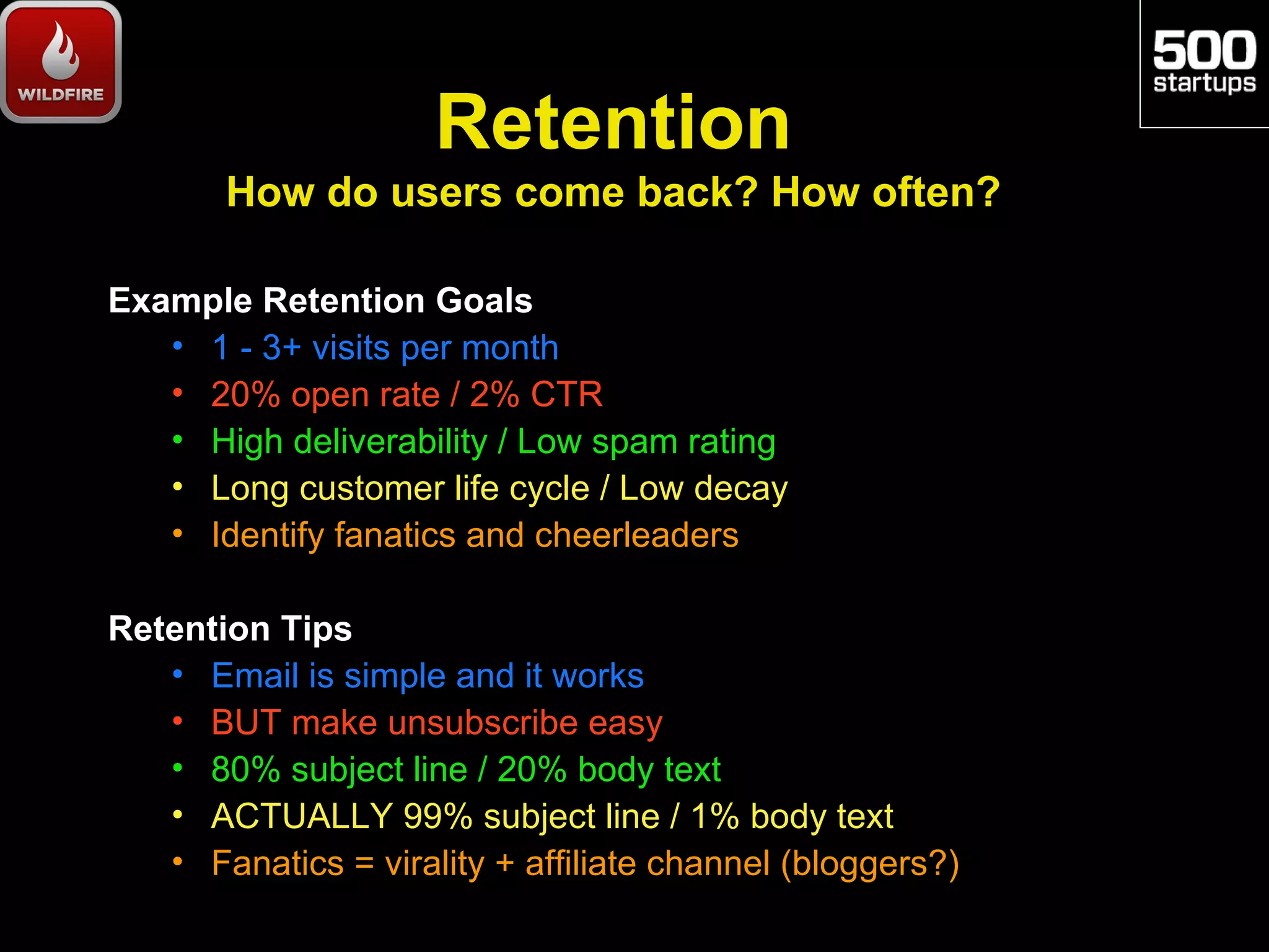 Retention
       How do users come back? How often?

Example Retention Goals
   • 1 - 3+ visits per month
   • 20% open rate / 2% CTR
   • High deliverability / Low spam rating
   • Long customer life cycle / Low decay
   • Identify fanatics and cheerleaders

Retention Tips
   • Email is simple and it works
   • BUT make unsubscribe easy
   • 80% subject line / 20% body text
   • ACTUALLY 99% subject line / 1% body text
   • Fanatics = virality + affiliate channel (bloggers?)
 