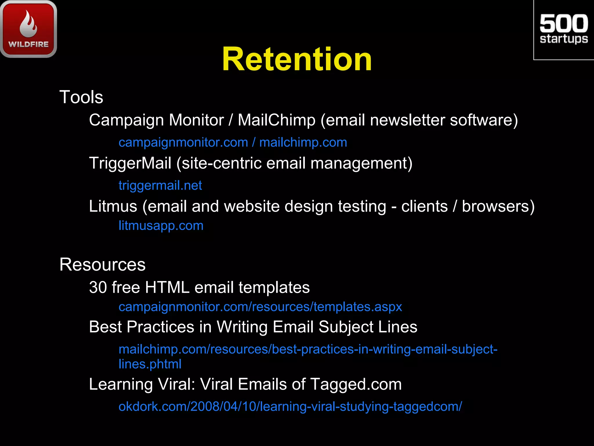 Retention
Tools
   Campaign Monitor / MailChimp (email newsletter software)
        campaignmonitor.com / mailchimp.com
   TriggerMail (site-centric email management)
        triggermail.net
   Litmus (email and website design testing - clients / browsers)
        litmusapp.com


Resources
   30 free HTML email templates
        campaignmonitor.com/resources/templates.aspx
   Best Practices in Writing Email Subject Lines
        mailchimp.com/resources/best-practices-in-writing-email-subject-
        lines.phtml
   Learning Viral: Viral Emails of Tagged.com
        okdork.com/2008/04/10/learning-viral-studying-taggedcom/
 