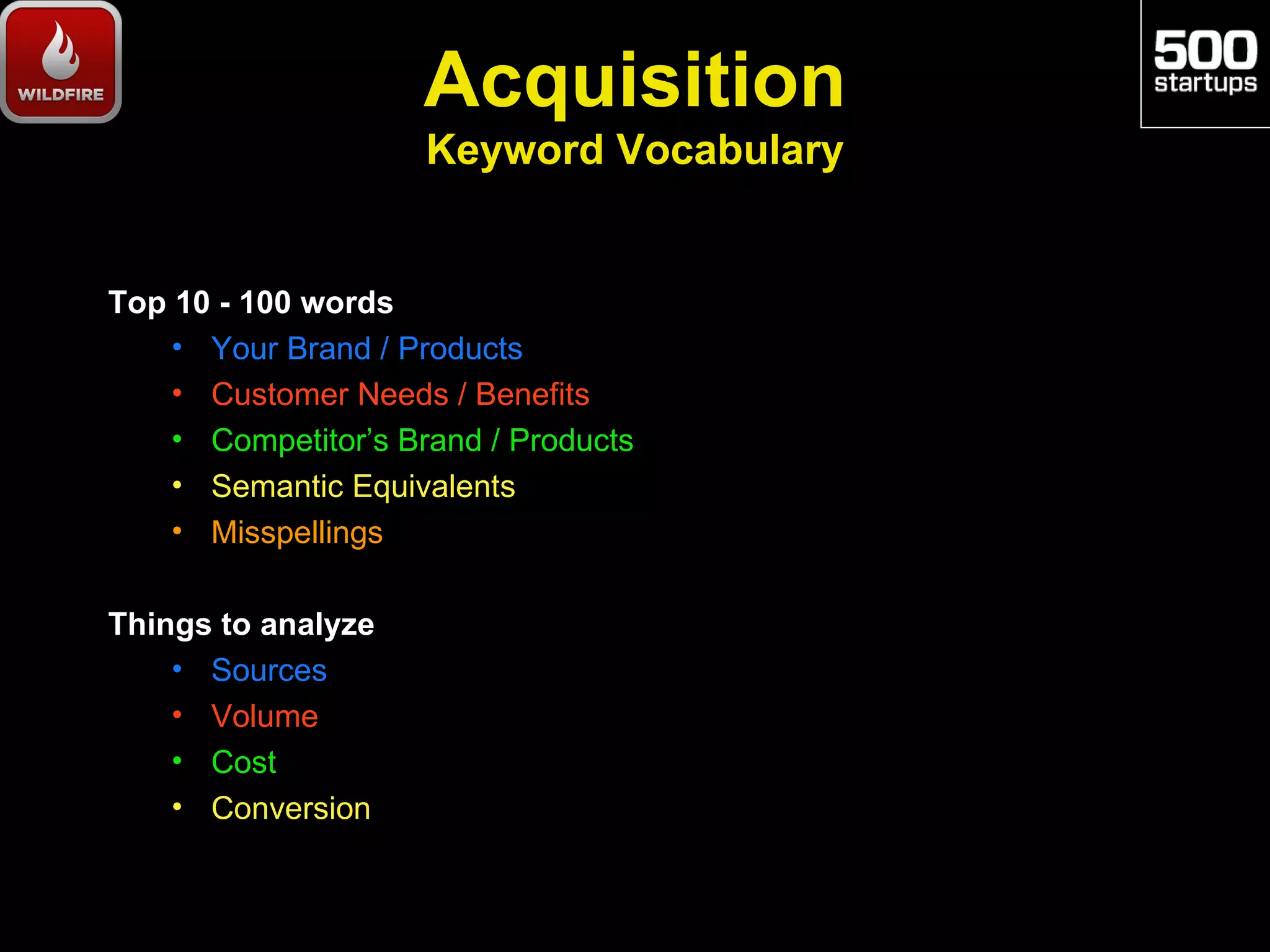 Acquisition
                     Keyword Vocabulary


Top 10 - 100 words
    • Your Brand / Products
    • Customer Needs / Benefits
    • Competitor’s Brand / Products
    • Semantic Equivalents
    • Misspellings

Things to analyze
    • Sources
    • Volume
    • Cost
    • Conversion
 