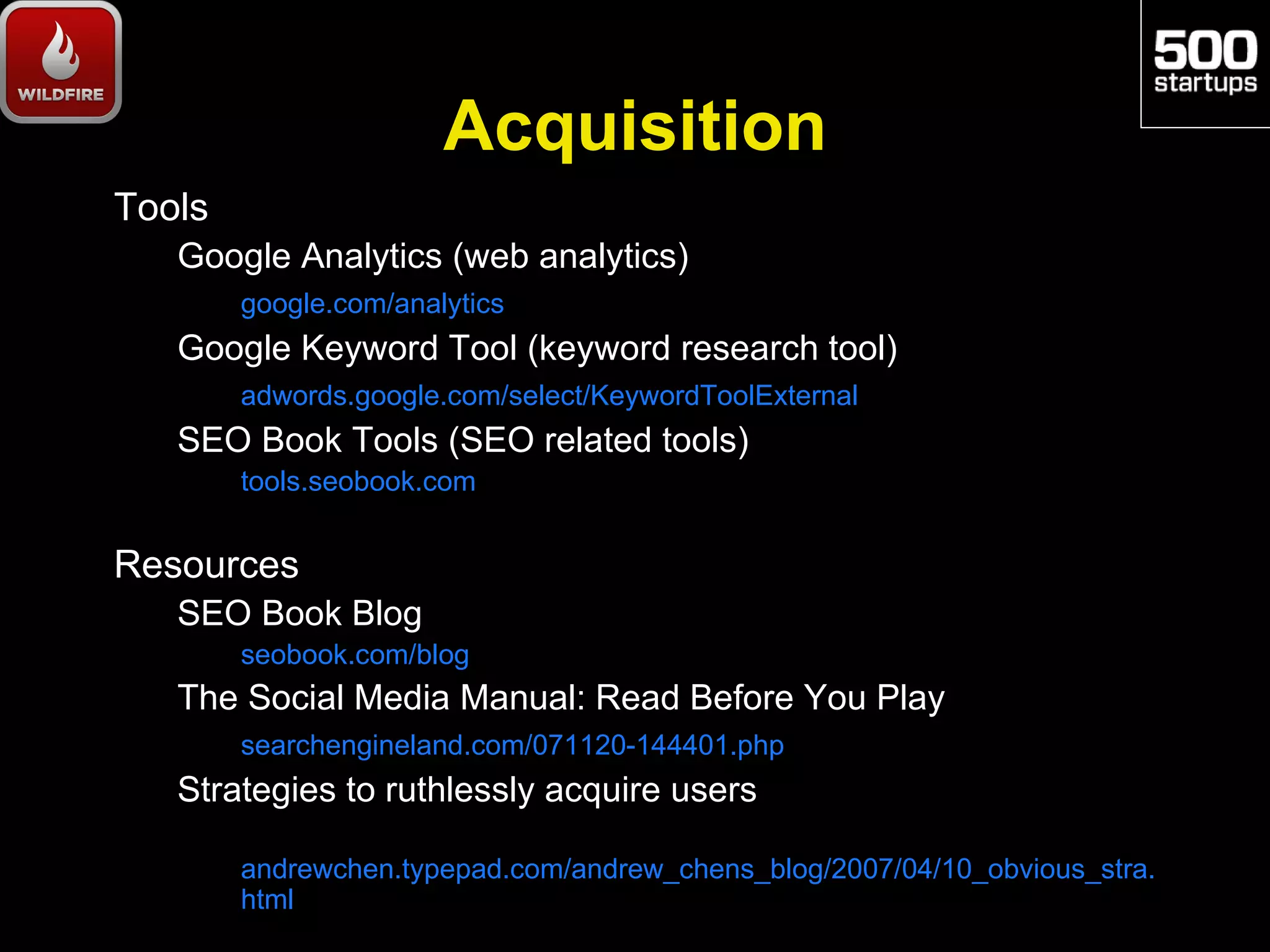 Acquisition
Tools
   Google Analytics (web analytics)
        google.com/analytics
   Google Keyword Tool (keyword research tool)
        adwords.google.com/select/KeywordToolExternal
   SEO Book Tools (SEO related tools)
        tools.seobook.com


Resources
   SEO Book Blog
        seobook.com/blog
   The Social Media Manual: Read Before You Play
        searchengineland.com/071120-144401.php
   Strategies to ruthlessly acquire users

        andrewchen.typepad.com/andrew_chens_blog/2007/04/10_obvious_stra.
        html
 