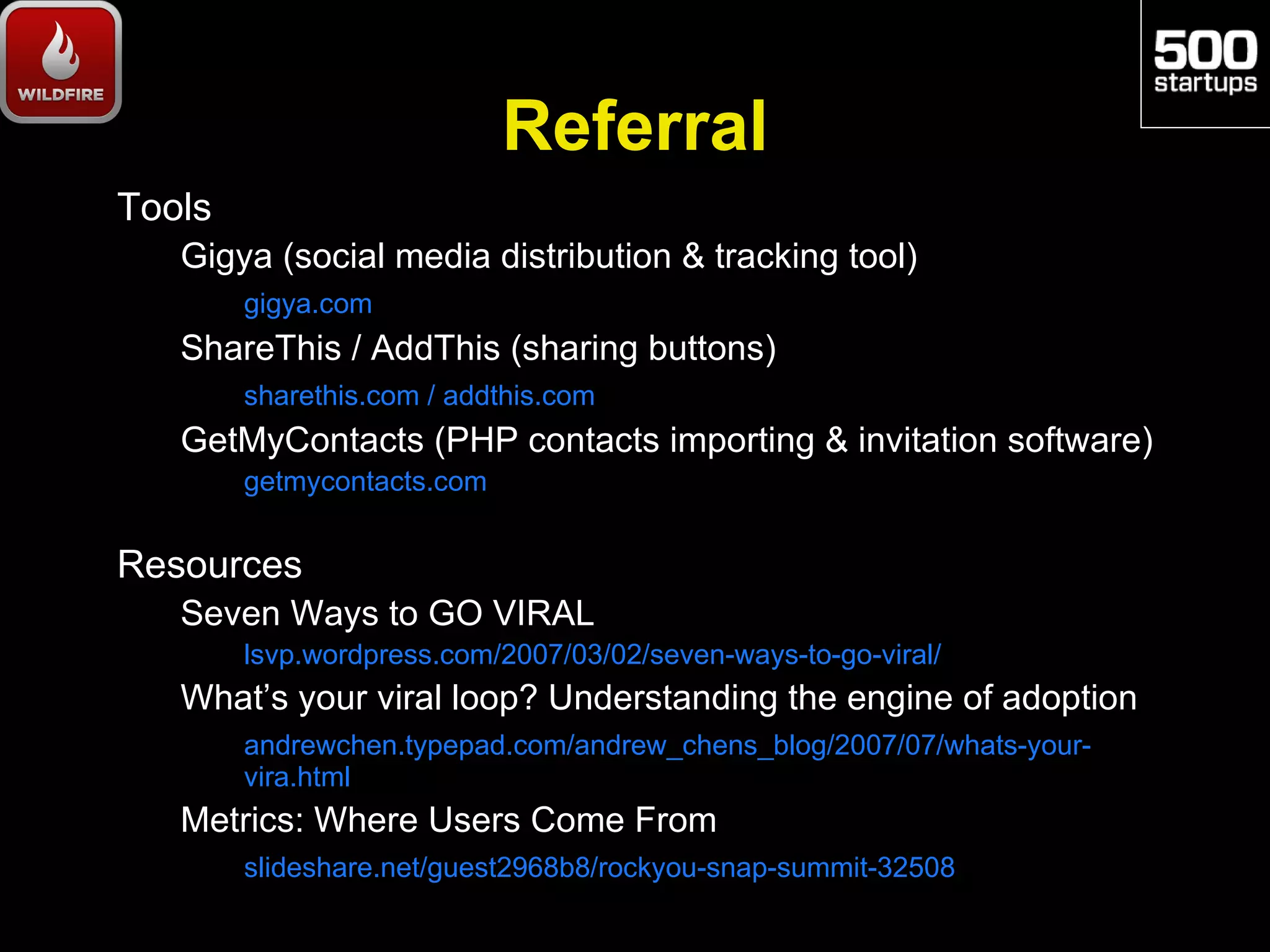 Referral
Tools
   Gigya (social media distribution & tracking tool)
        gigya.com
   ShareThis / AddThis (sharing buttons)
        sharethis.com / addthis.com
   GetMyContacts (PHP contacts importing & invitation software)
        getmycontacts.com


Resources
   Seven Ways to GO VIRAL
        lsvp.wordpress.com/2007/03/02/seven-ways-to-go-viral/
   What’s your viral loop? Understanding the engine of adoption
        andrewchen.typepad.com/andrew_chens_blog/2007/07/whats-your-
        vira.html
   Metrics: Where Users Come From
        slideshare.net/guest2968b8/rockyou-snap-summit-32508
 
