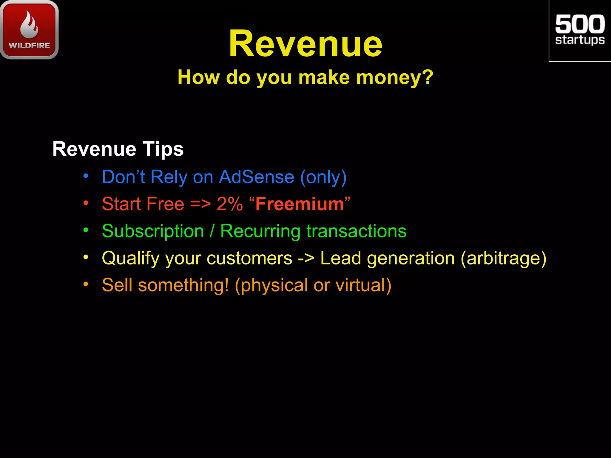 Revenue
              How do you make money?


Revenue Tips
  •   Don’t Rely on AdSense (only)
  •   Start Free => 2% “Freemium”
  •   Subscription / Recurring transactions
  •   Qualify your customers -> Lead generation (arbitrage)
  •   Sell something! (physical or virtual)
 
