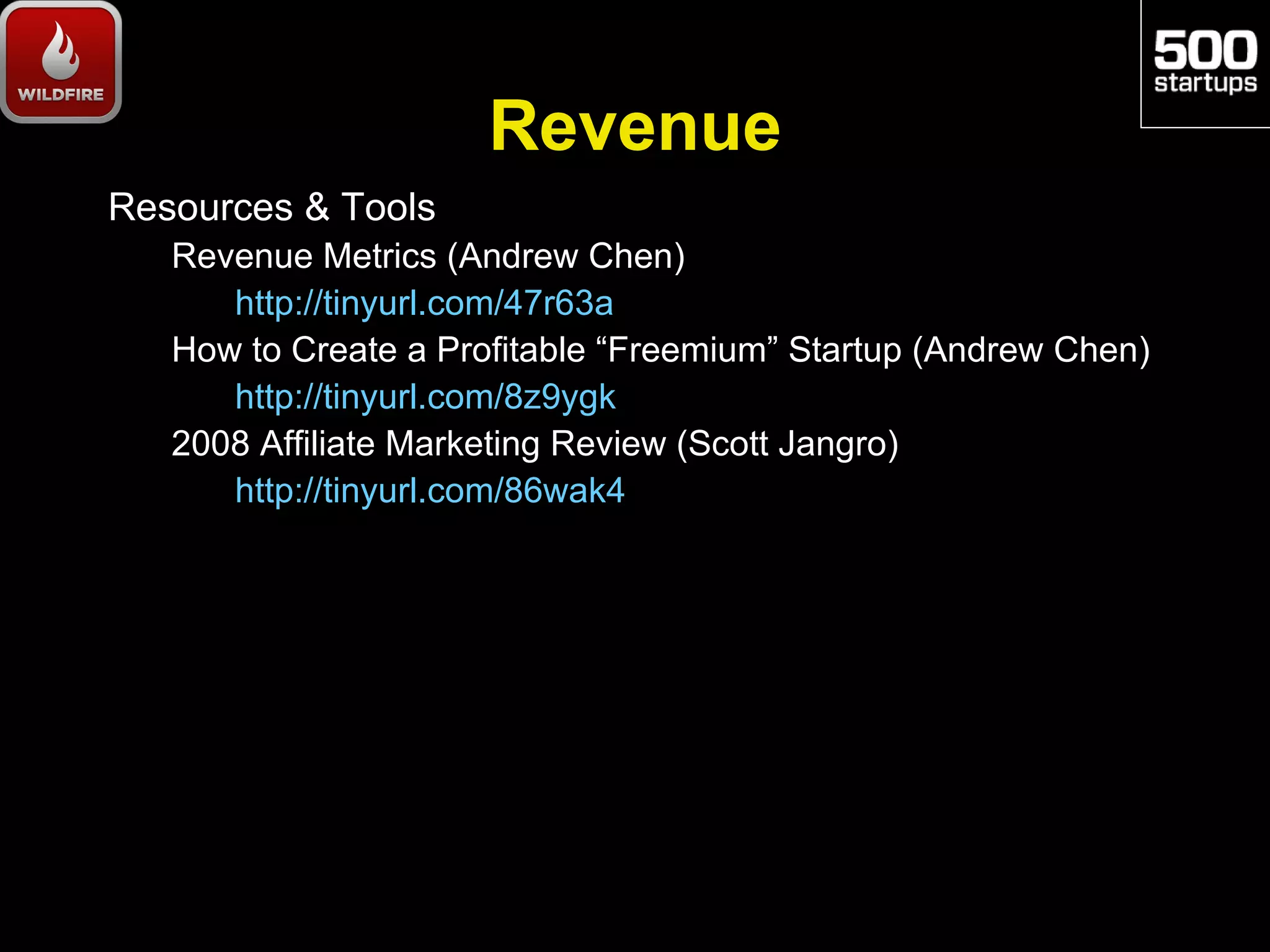 Revenue
Resources & Tools
   Revenue Metrics (Andrew Chen)
      http://tinyurl.com/47r63a
   How to Create a Profitable “Freemium” Startup (Andrew Chen)
      http://tinyurl.com/8z9ygk
   2008 Affiliate Marketing Review (Scott Jangro)
      http://tinyurl.com/86wak4
 