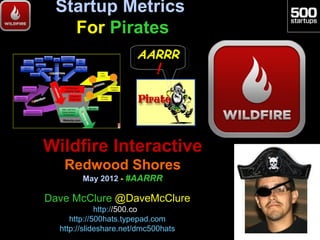 Startup Metrics
   For Pirates
                       AARRR
                            !




Wildfire Interactive
   Redwood Shores
        May 2012 - #AARRR

Dave McClure @DaveMcClure
             http://500.co
     http://500hats.typepad.com
  http://slideshare.net/dmc500hats
 