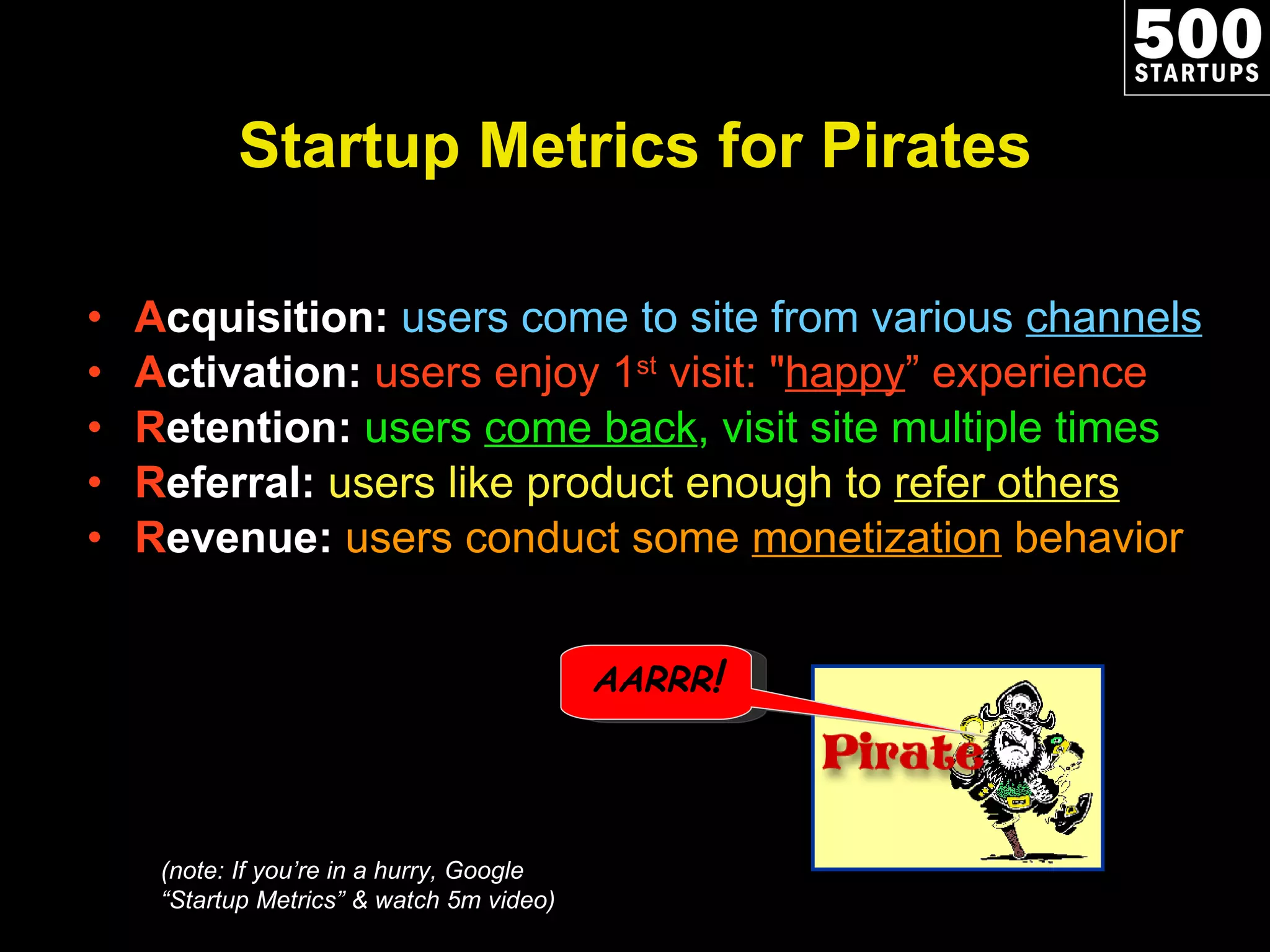 Startup Metrics for Pirates A cquisition:   users come to site from various  channels A ctivation:  users enjoy 1 st  visit: &quot; happy ” experience R etention:  users  come back , visit site multiple times R eferral:  users like product enough to  refer others R evenue:  users conduct some  monetization  behavior (note: If you ’re in a hurry, Google “Startup Metrics” & watch 5m video) AARRR ! 