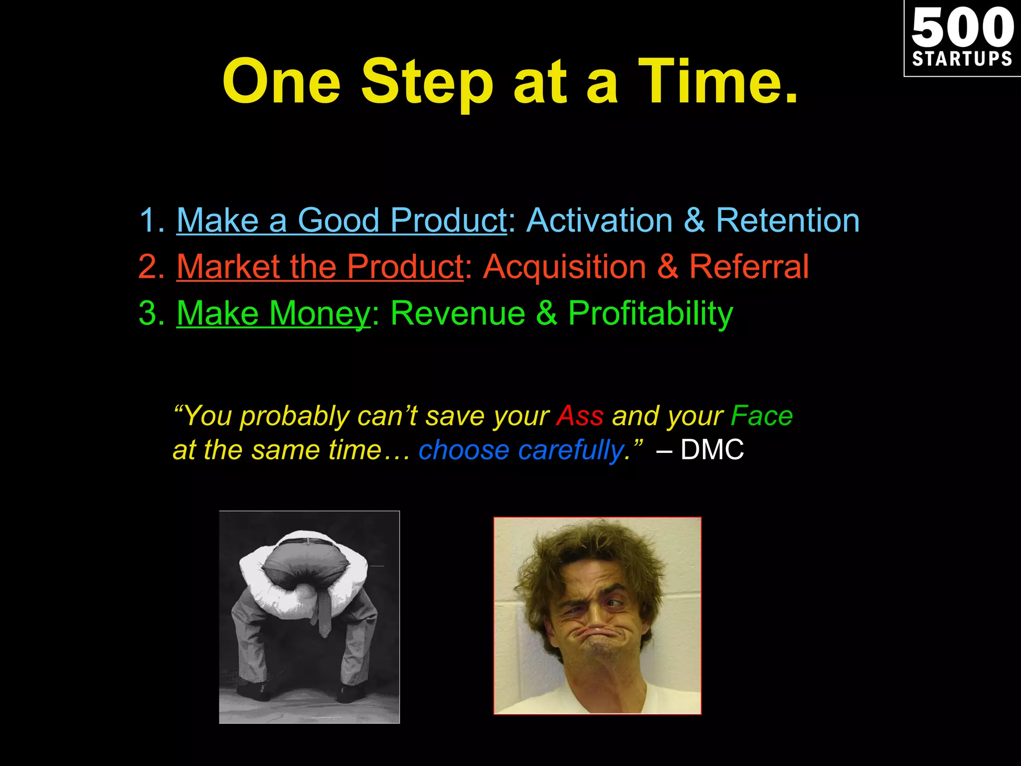 One Step at a Time. Make a Good Product : Activation & Retention Market the Product : Acquisition & Referral Make Money : Revenue & Profitability “ You probably can’t save your  Ass  and your  Face  at the same time…  choose carefully .”  – DMC 