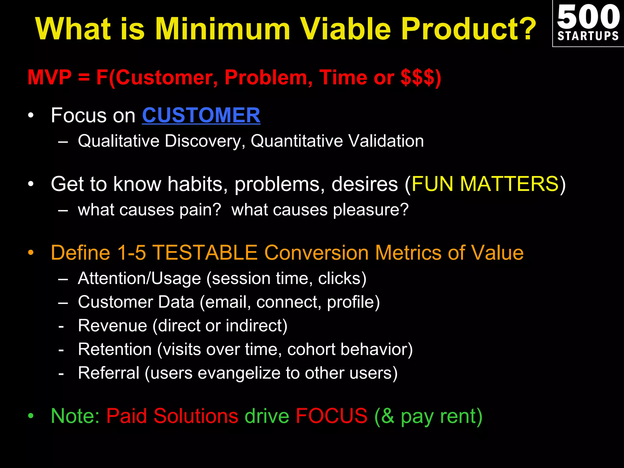 What is Minimum Viable Product? MVP = F(Customer, Problem, Time or $$$) Focus on  CUSTOMER Qualitative Discovery, Quantitative Validation Get to know habits, problems, desires ( FUN MATTERS ) what causes pain?  what causes pleasure?  Define 1-5 TESTABLE Conversion Metrics of Value Attention/Usage (session time, clicks) Customer Data (email, connect, profile) Revenue (direct or indirect) Retention (visits over time, cohort behavior) Referral (users evangelize to other users) Note:  Paid Solutions  drive  FOCUS  (& pay rent)  