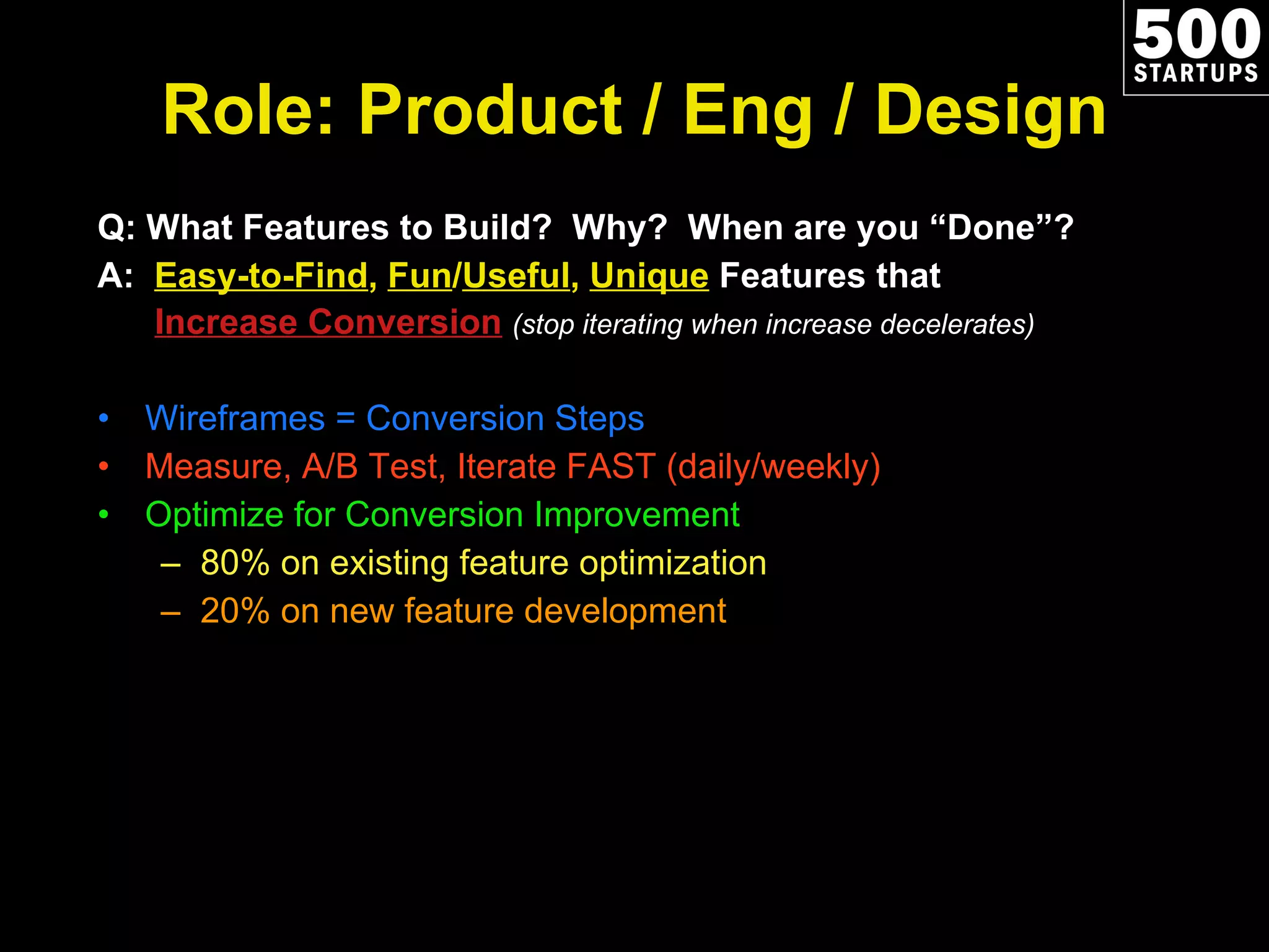 Role: Product / Eng / Design Q: What Features to Build?  Why?  When are you  “Done”? A:  Easy-to-Find ,  Fun / Useful ,  Unique  Features that   Increase Conversion   (stop iterating when increase decelerates) Wireframes = Conversion Steps Measure, A/B Test, Iterate FAST (daily/weekly) Optimize for Conversion Improvement 80% on existing feature optimization 20% on new feature development 