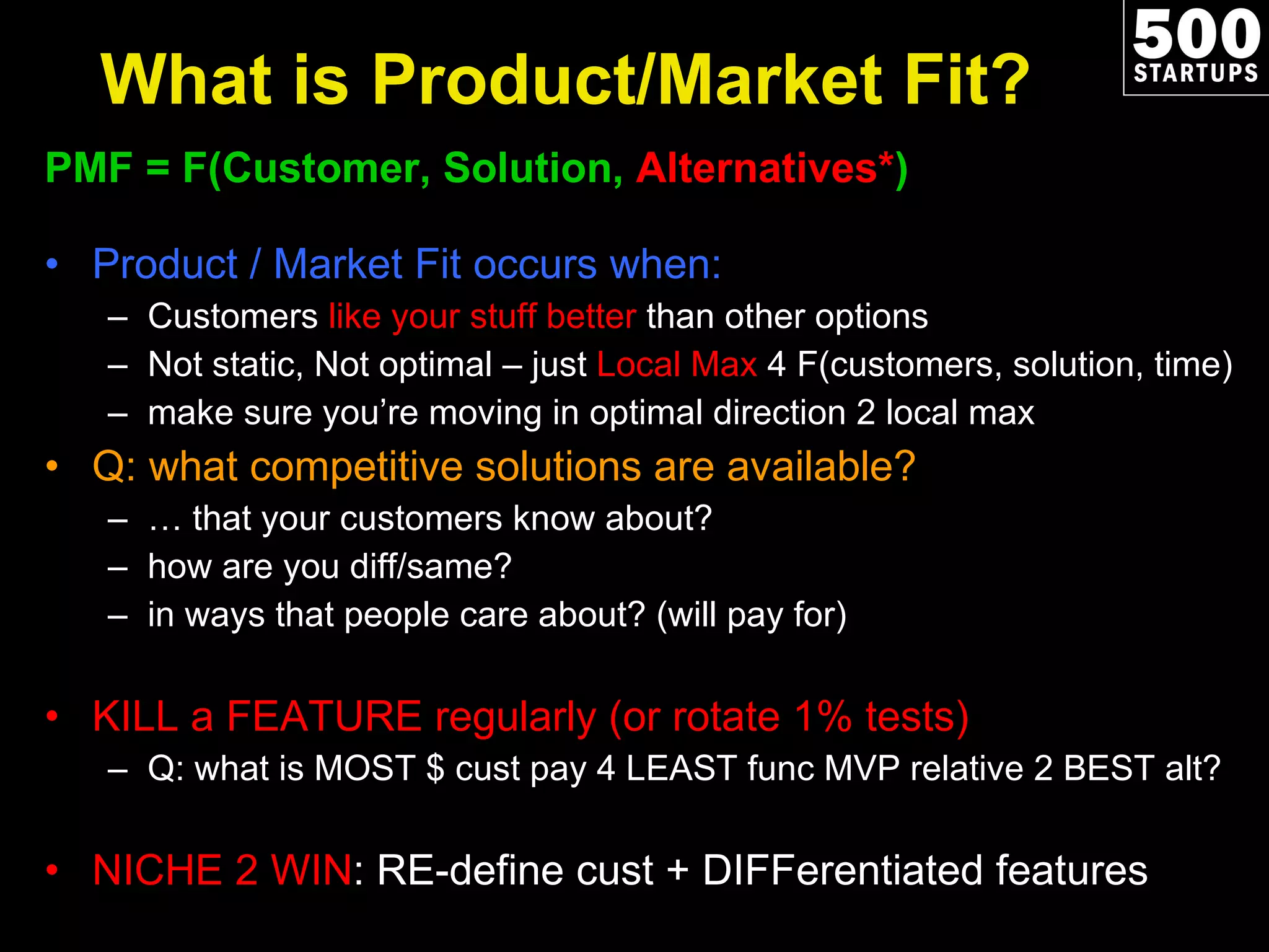 What is Product/Market Fit? PMF = F(Customer, Solution,  Alternatives* ) Product / Market Fit occurs when: Customers  like your stuff better  than other options Not static, Not optimal – just  Local Max  4 F(customers, solution, time) make sure you’re moving in optimal direction 2 local max Q: what competitive solutions are available?  …  that your customers know about? how are you diff/same?   in ways that people care about? (will pay for) KILL a FEATURE regularly (or rotate 1% tests) Q: what is MOST $ cust pay 4 LEAST func MVP relative 2 BEST alt? NICHE 2 WIN : RE-define cust + DIFFerentiated features 