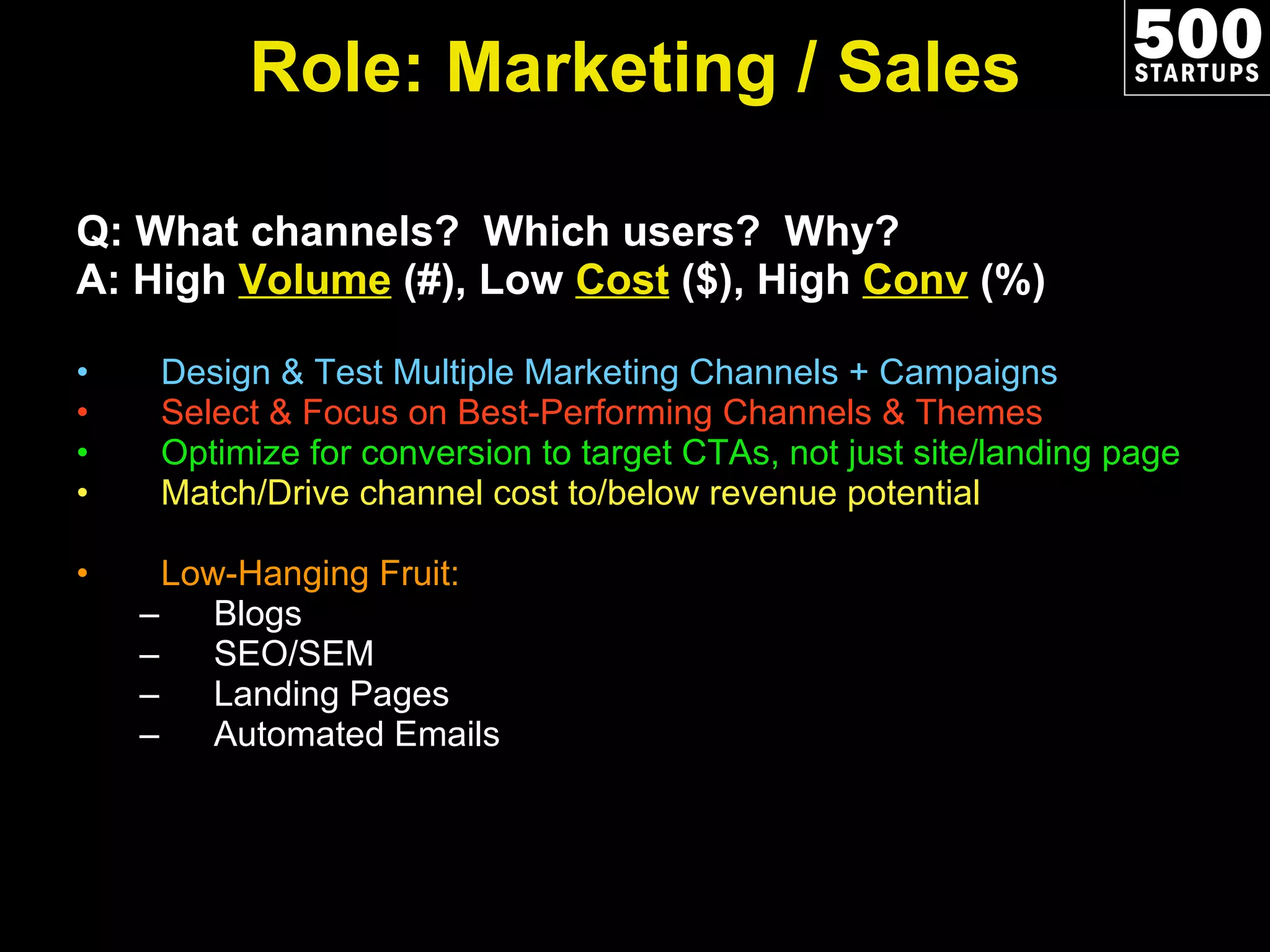 Role: Marketing / Sales Q: What channels?  Which users?  Why? A: High  Volume  (#), Low  Cost  ($), High  Conv  (%) Design & Test Multiple Marketing Channels + Campaigns Select & Focus on Best-Performing Channels & Themes Optimize for conversion to target CTAs, not just site/landing page Match/Drive channel cost to/below revenue potential Low-Hanging Fruit:  Blogs SEO/SEM Landing Pages Automated Emails 