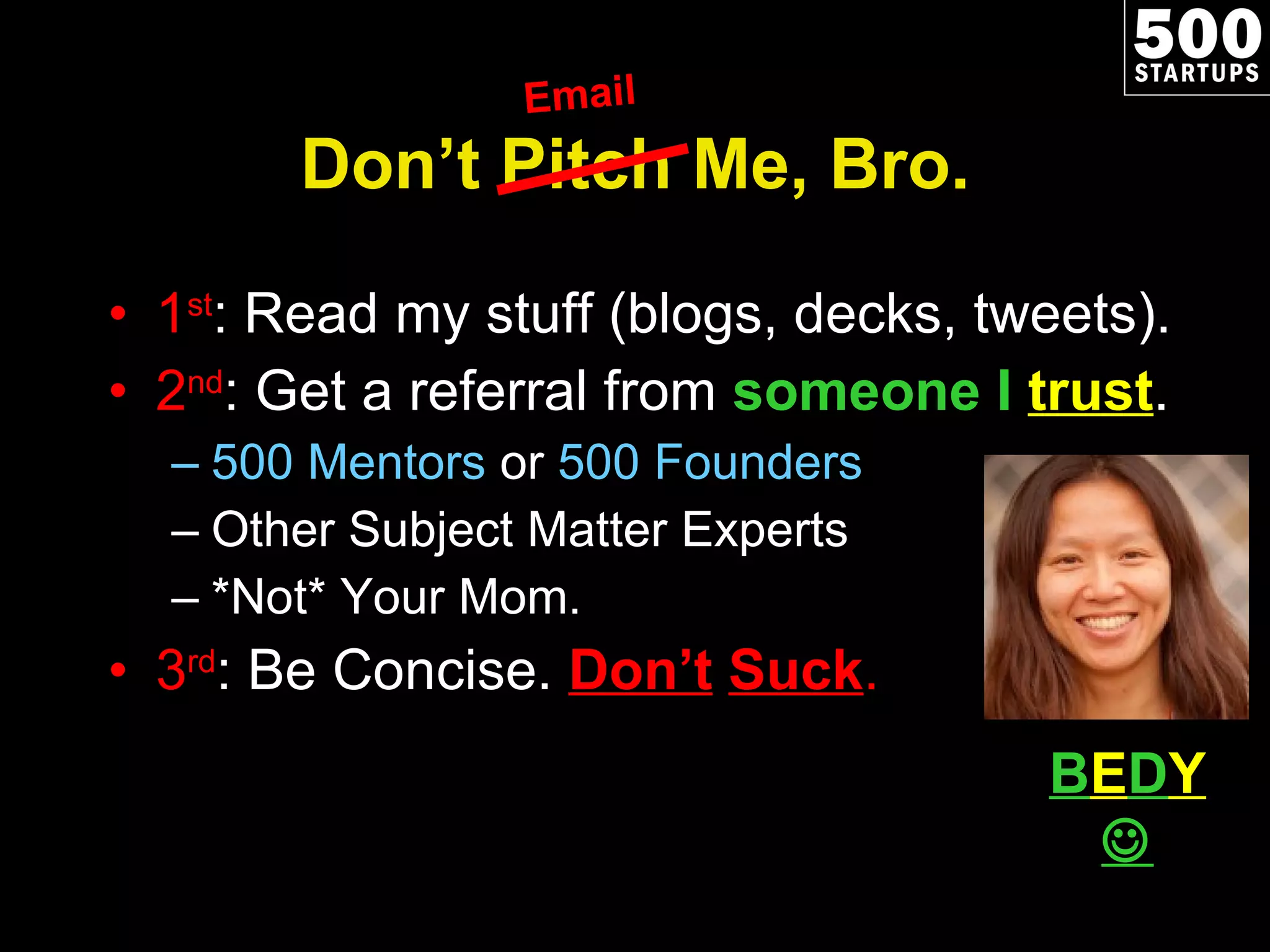 Don ’t Pitch Me, Bro. 1 st : Read my stuff (blogs, decks, tweets). 2 nd : Get a referral from  someone I  trust . 500 Mentors  or  500 Founders Other Subject Matter Experts *Not* Your Mom. 3 rd : Be Concise.  Don ’t   Suck . Email B E D Y   