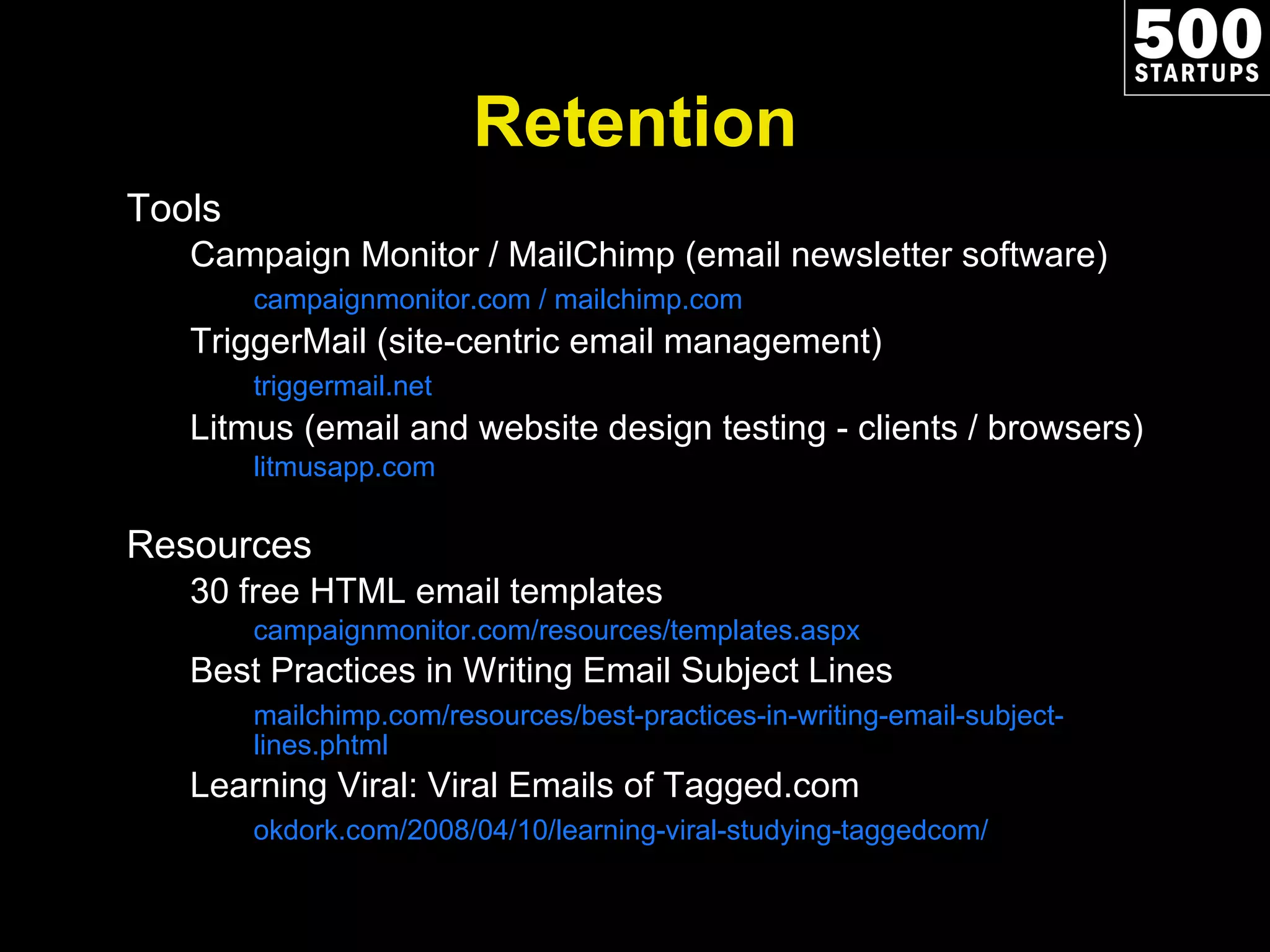Retention Tools Campaign Monitor / MailChimp (email newsletter software) campaignmonitor.com / mailchimp.com TriggerMail (site-centric email management) triggermail.net Litmus (email and website design testing - clients / browsers) litmusapp.com Resources 30 free HTML email templates campaignmonitor.com/resources/templates.aspx Best Practices in Writing Email Subject Lines mailchimp.com/resources/best-practices-in-writing-email-subject-lines.phtml Learning Viral: Viral Emails of Tagged.com okdork.com/2008/04/10/learning-viral-studying-taggedcom/ 