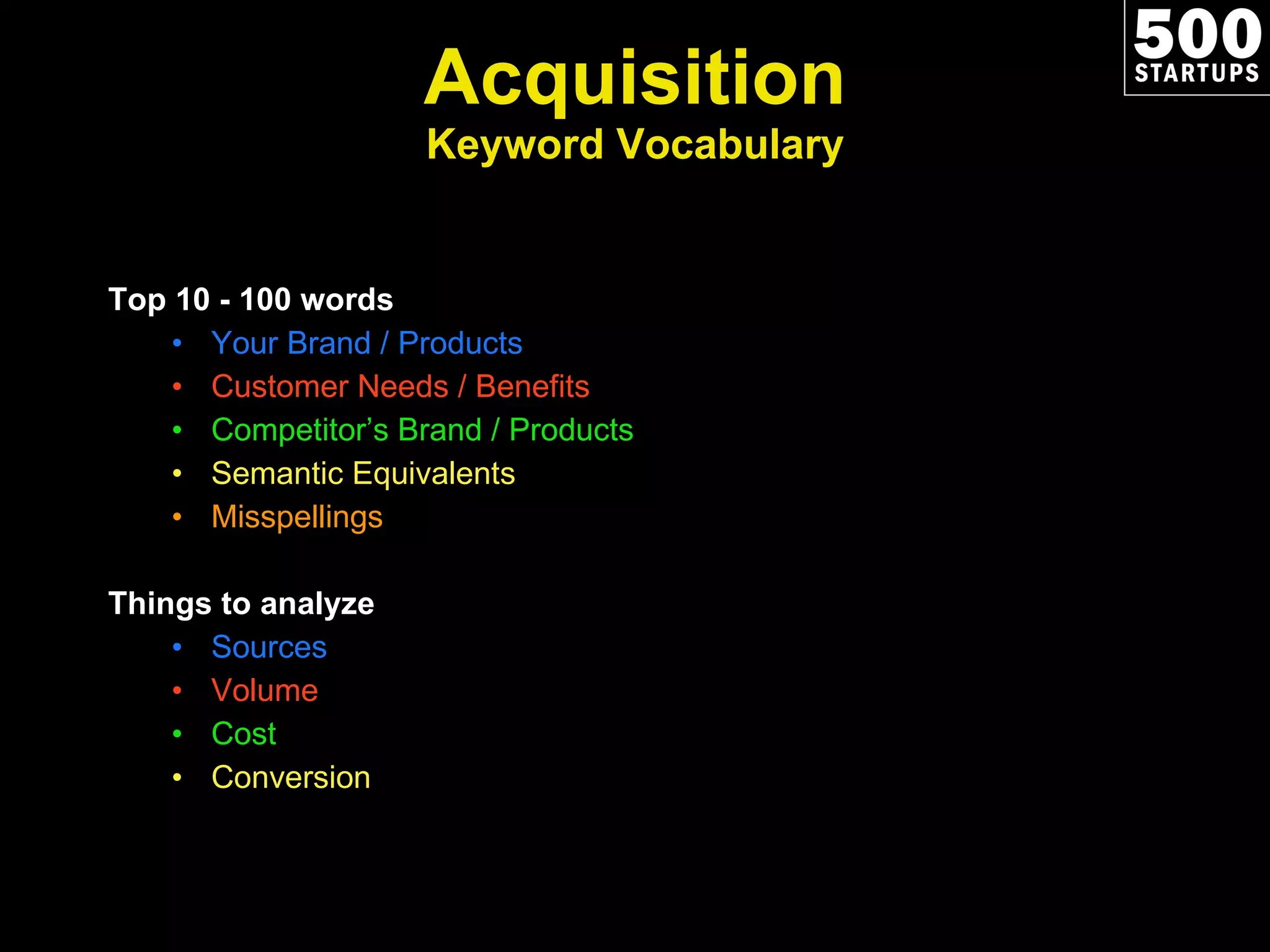 Acquisition Keyword Vocabulary Top 10 - 100 words Your Brand / Products Customer Needs / Benefits Competitor ’s Brand / Products Semantic Equivalents Misspellings Things to analyze Sources Volume Cost Conversion 