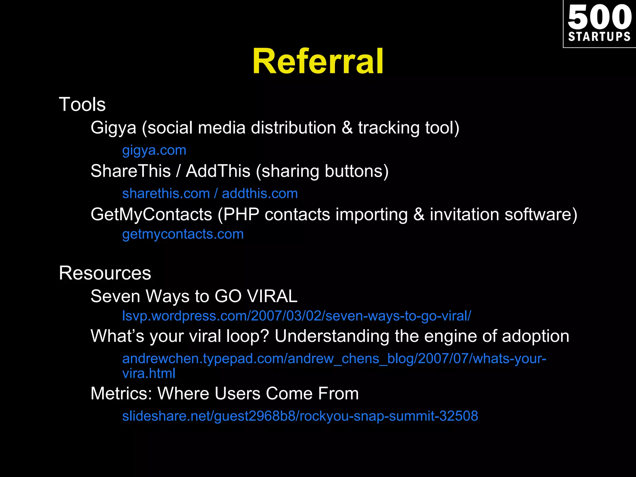 Referral Tools Gigya (social media distribution & tracking tool) gigya.com ShareThis / AddThis (sharing buttons) sharethis.com / addthis.com GetMyContacts (PHP contacts importing & invitation software) getmycontacts.com Resources Seven Ways to GO VIRAL lsvp.wordpress.com/2007/03/02/seven-ways-to-go-viral/ What ’s your viral loop? Understanding the engine of adoption andrewchen.typepad.com/andrew_chens_blog/2007/07/whats-your-vira.html Metrics: Where Users Come From slideshare.net/guest2968b8/rockyou-snap-summit-32508 