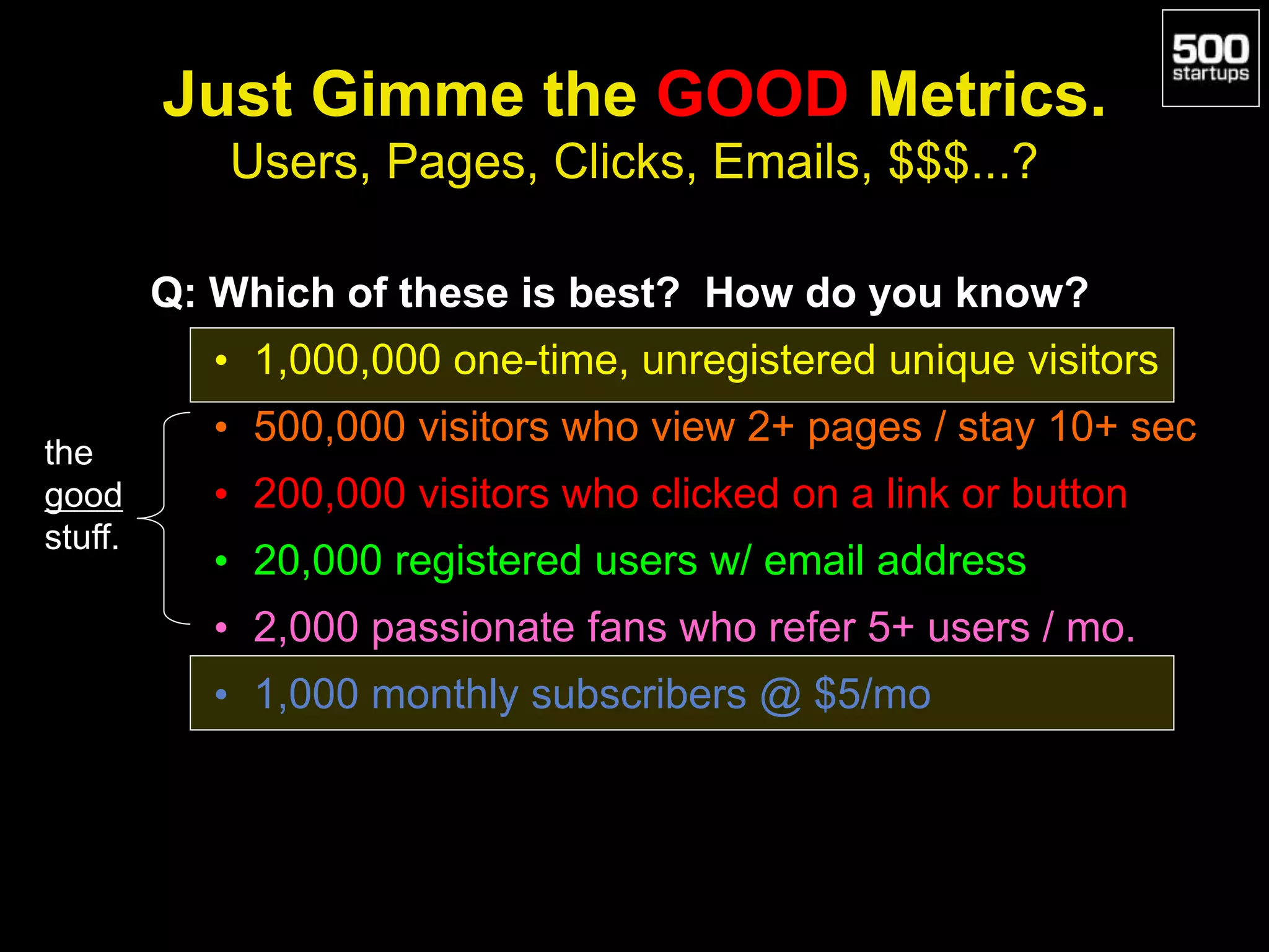 Just Gimme the GOOD Metrics.
Users, Pages, Clicks, Emails, $$$...?
Q: Which of these is best? How do you know?
• 1,000,000 one-time, unregistered unique visitors
• 500,000 visitors who view 2+ pages / stay 10+ sec
• 200,000 visitors who clicked on a link or button
• 20,000 registered users w/ email address
• 2,000 passionate fans who refer 5+ users / mo.
• 1,000 monthly subscribers @ $5/mo
the
good
stuff.
 