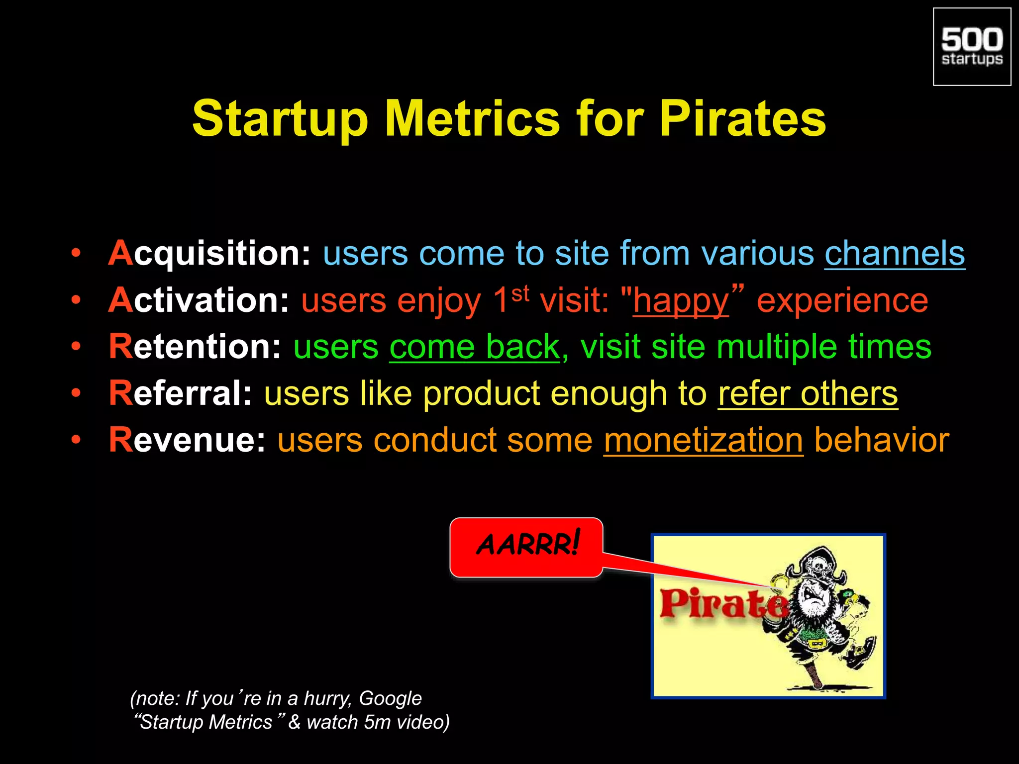 Startup Metrics for Pirates
• Acquisition: users come to site from various channels
• Activation: users enjoy 1st visit: "happy” experience
• Retention: users come back, visit site multiple times
• Referral: users like product enough to refer others
• Revenue: users conduct some monetization behavior
AARRR!
(note: If you’re in a hurry, Google
“Startup Metrics” & watch 5m video)
 