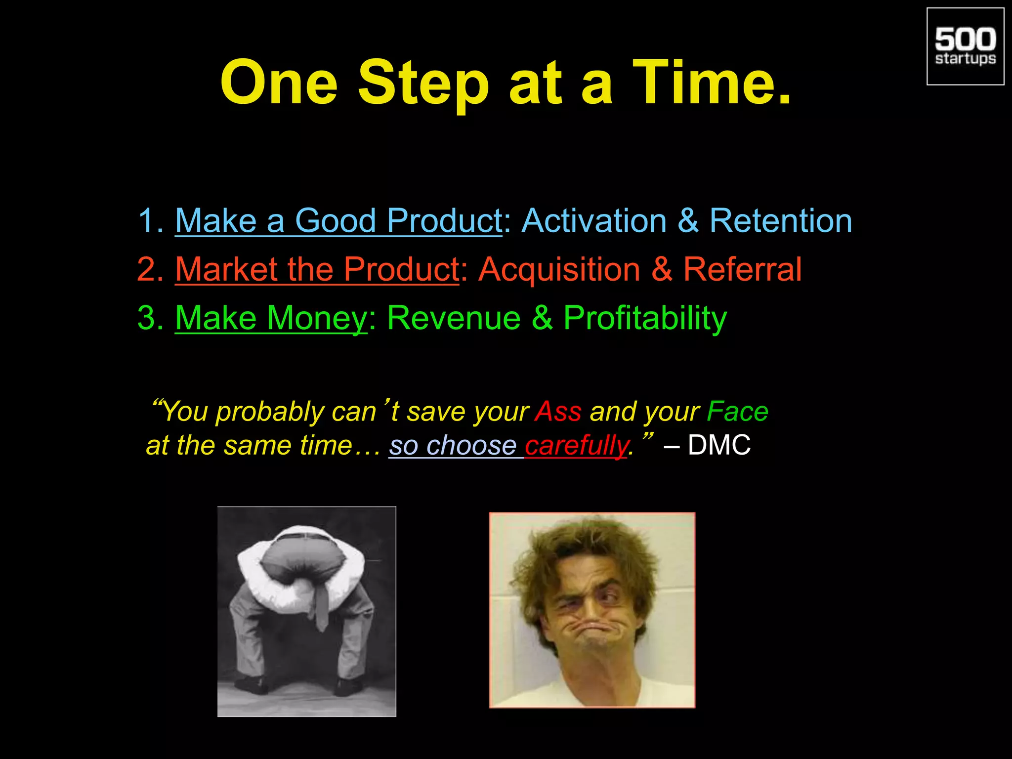 One Step at a Time.
1. Make a Good Product: Activation & Retention
2. Market the Product: Acquisition & Referral
3. Make Money: Revenue & Profitability
“You probably can’t save your Ass and your Face
at the same time… so choose carefully.” – DMC
 