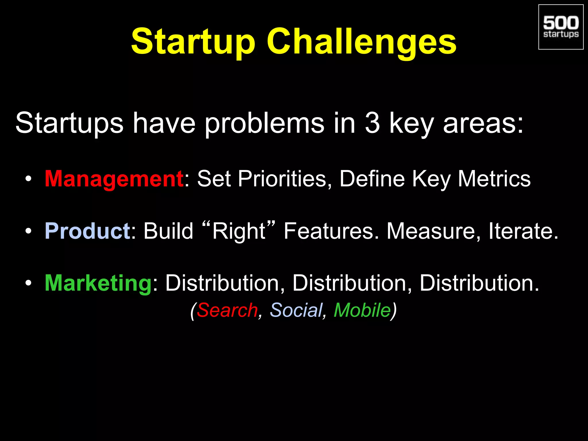 Startup Challenges
Startups have problems in 3 key areas:
• Management: Set Priorities, Define Key Metrics
• Product: Build “Right” Features. Measure, Iterate.
• Marketing: Distribution, Distribution, Distribution.
(Search, Social, Mobile)
 