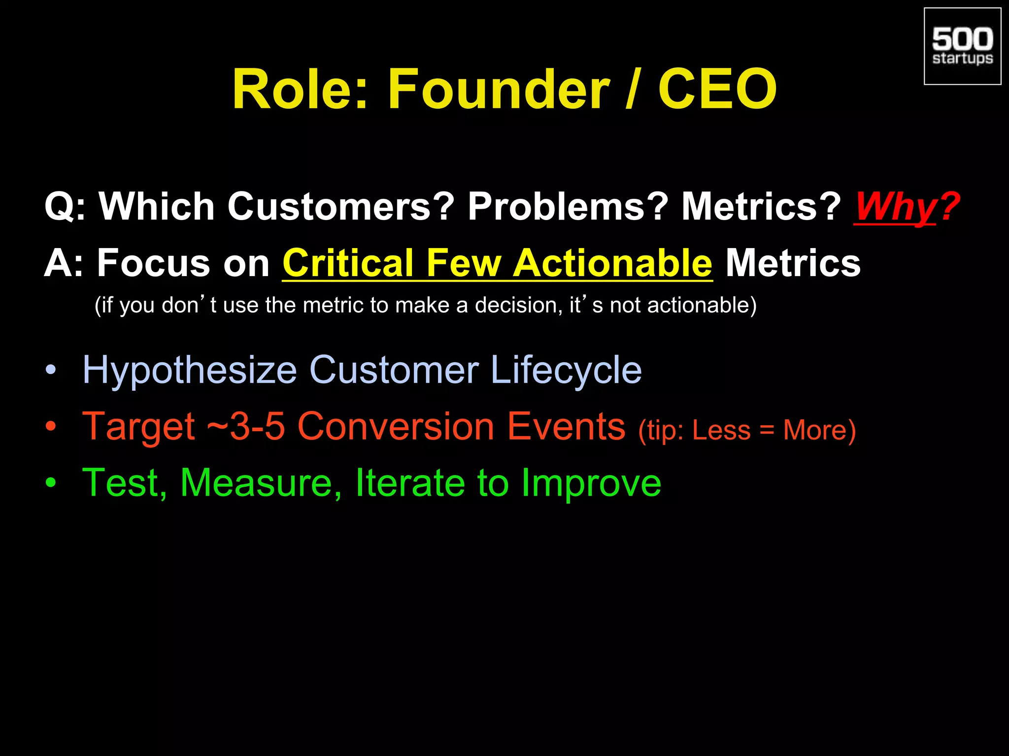 Role: Founder / CEO
Q: Which Customers? Problems? Metrics? Why?
A: Focus on Critical Few Actionable Metrics
(if you don’t use the metric to make a decision, it’s not actionable)
• Hypothesize Customer Lifecycle
• Target ~3-5 Conversion Events (tip: Less = More)
• Test, Measure, Iterate to Improve
 