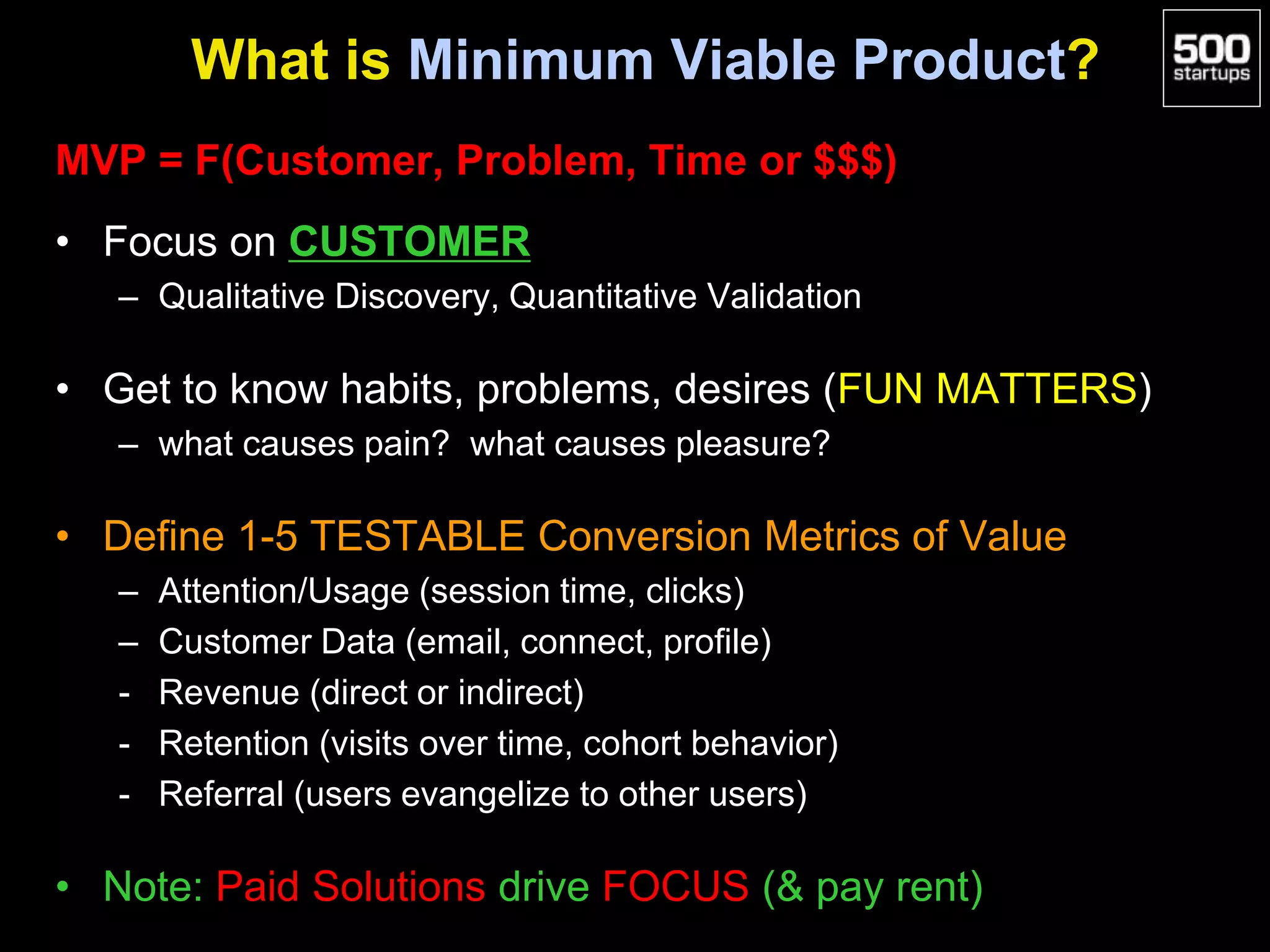 What is Minimum Viable Product?
MVP = F(Customer, Problem, Time or $$$)
• Focus on CUSTOMER
– Qualitative Discovery, Quantitative Validation
• Get to know habits, problems, desires (FUN MATTERS)
– what causes pain? what causes pleasure?
• Define 1-5 TESTABLE Conversion Metrics of Value
– Attention/Usage (session time, clicks)
– Customer Data (email, connect, profile)
- Revenue (direct or indirect)
- Retention (visits over time, cohort behavior)
- Referral (users evangelize to other users)
• Note: Paid Solutions drive FOCUS (& pay rent)
 
