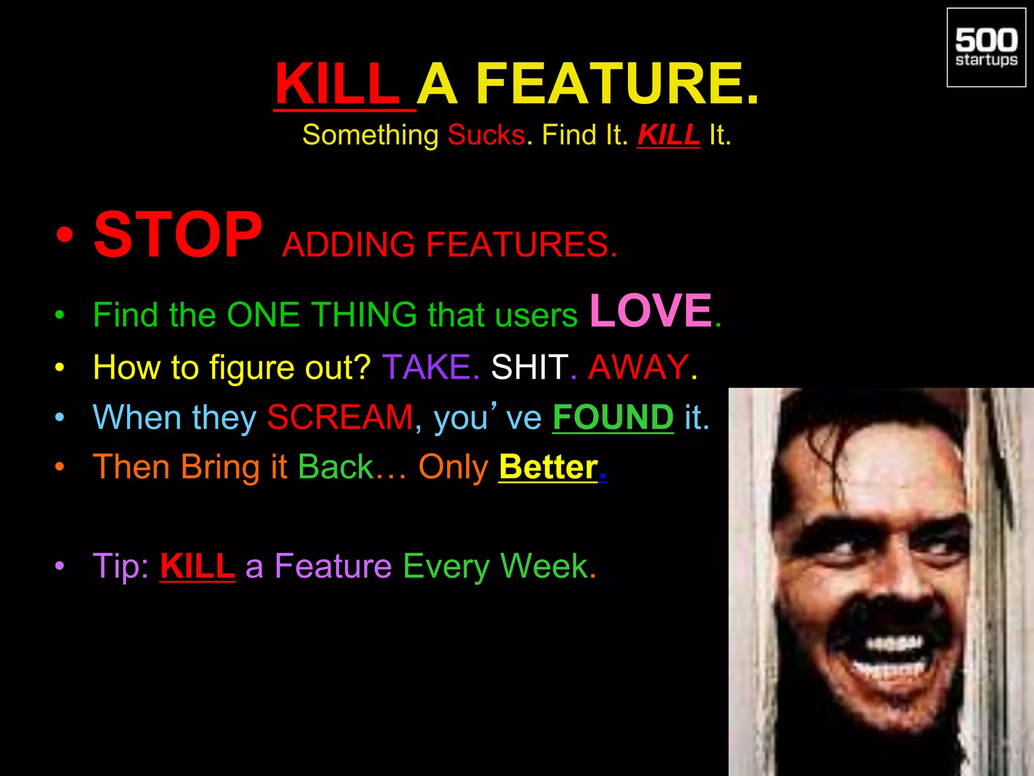 KILL A FEATURE.
Something Sucks. Find It. KILL It.
• STOP ADDING FEATURES.
• Find the ONE THING that users LOVE.
• How to figure out? TAKE. SHIT. AWAY.
• When they SCREAM, you’ve FOUND it.
• Then Bring it Back… Only Better.
• Tip: KILL a Feature Every Week.
 