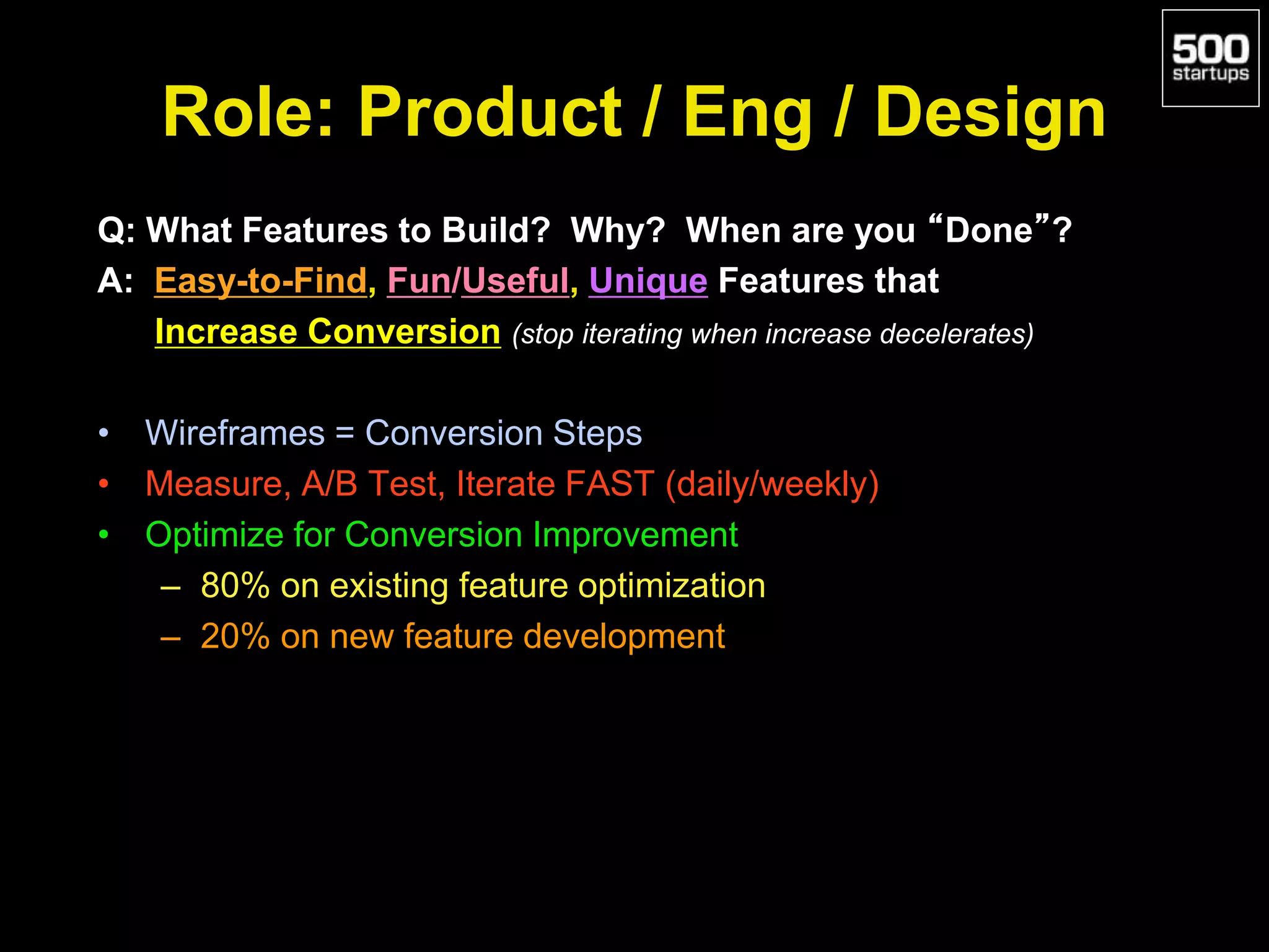 Role: Product / Eng / Design
Q: What Features to Build? Why? When are you “Done”?
A: Easy-to-Find, Fun/Useful, Unique Features that
Increase Conversion (stop iterating when increase decelerates)
• Wireframes = Conversion Steps
• Measure, A/B Test, Iterate FAST (daily/weekly)
• Optimize for Conversion Improvement
– 80% on existing feature optimization
– 20% on new feature development
 
