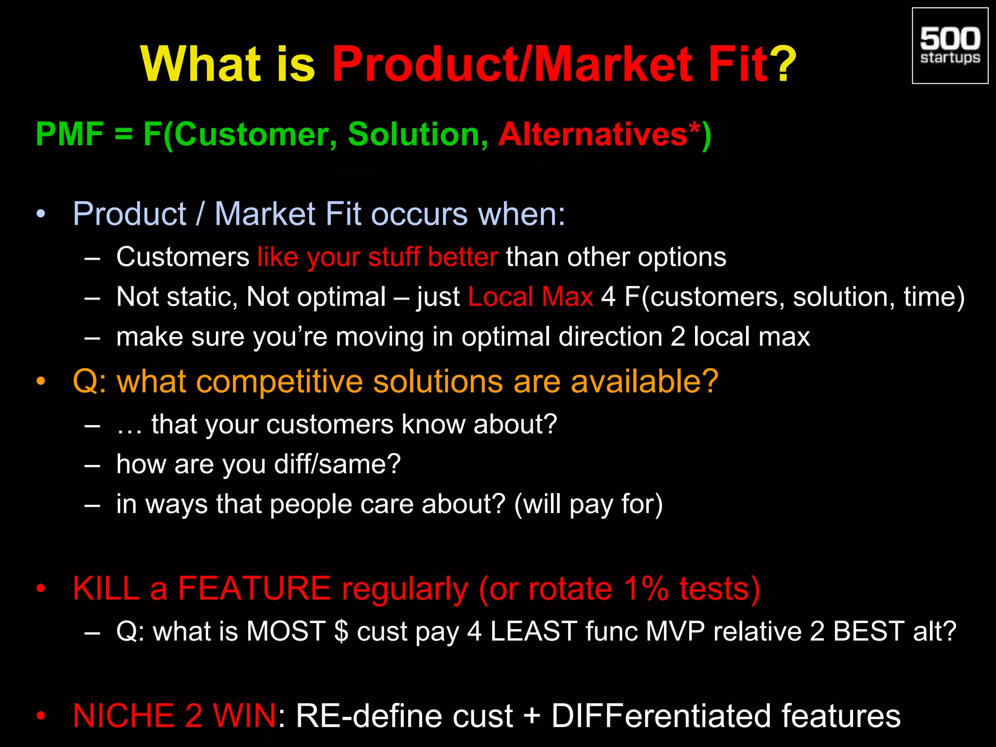 What is Product/Market Fit?
PMF = F(Customer, Solution, Alternatives*)
• Product / Market Fit occurs when:
– Customers like your stuff better than other options
– Not static, Not optimal – just Local Max 4 F(customers, solution, time)
– make sure you’re moving in optimal direction 2 local max
• Q: what competitive solutions are available?
– … that your customers know about?
– how are you diff/same?
– in ways that people care about? (will pay for)
• KILL a FEATURE regularly (or rotate 1% tests)
– Q: what is MOST $ cust pay 4 LEAST func MVP relative 2 BEST alt?
• NICHE 2 WIN: RE-define cust + DIFFerentiated features
 