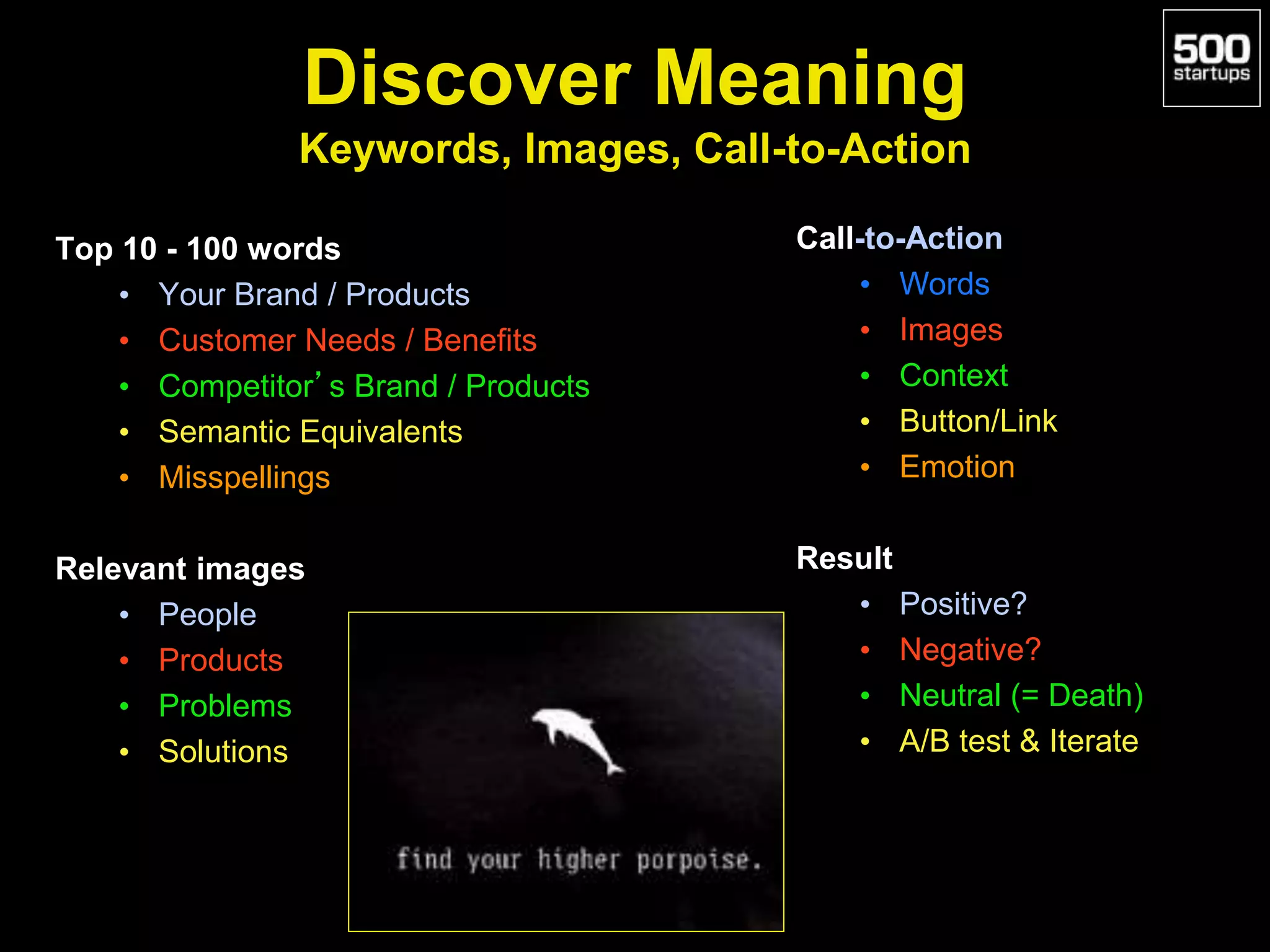 Discover Meaning
Keywords, Images, Call-to-Action
Top 10 - 100 words
• Your Brand / Products
• Customer Needs / Benefits
• Competitor’s Brand / Products
• Semantic Equivalents
• Misspellings
Relevant images
• People
• Products
• Problems
• Solutions
Call-to-Action
• Words
• Images
• Context
• Button/Link
• Emotion
Result
• Positive?
• Negative?
• Neutral (= Death)
• A/B test & Iterate
 
